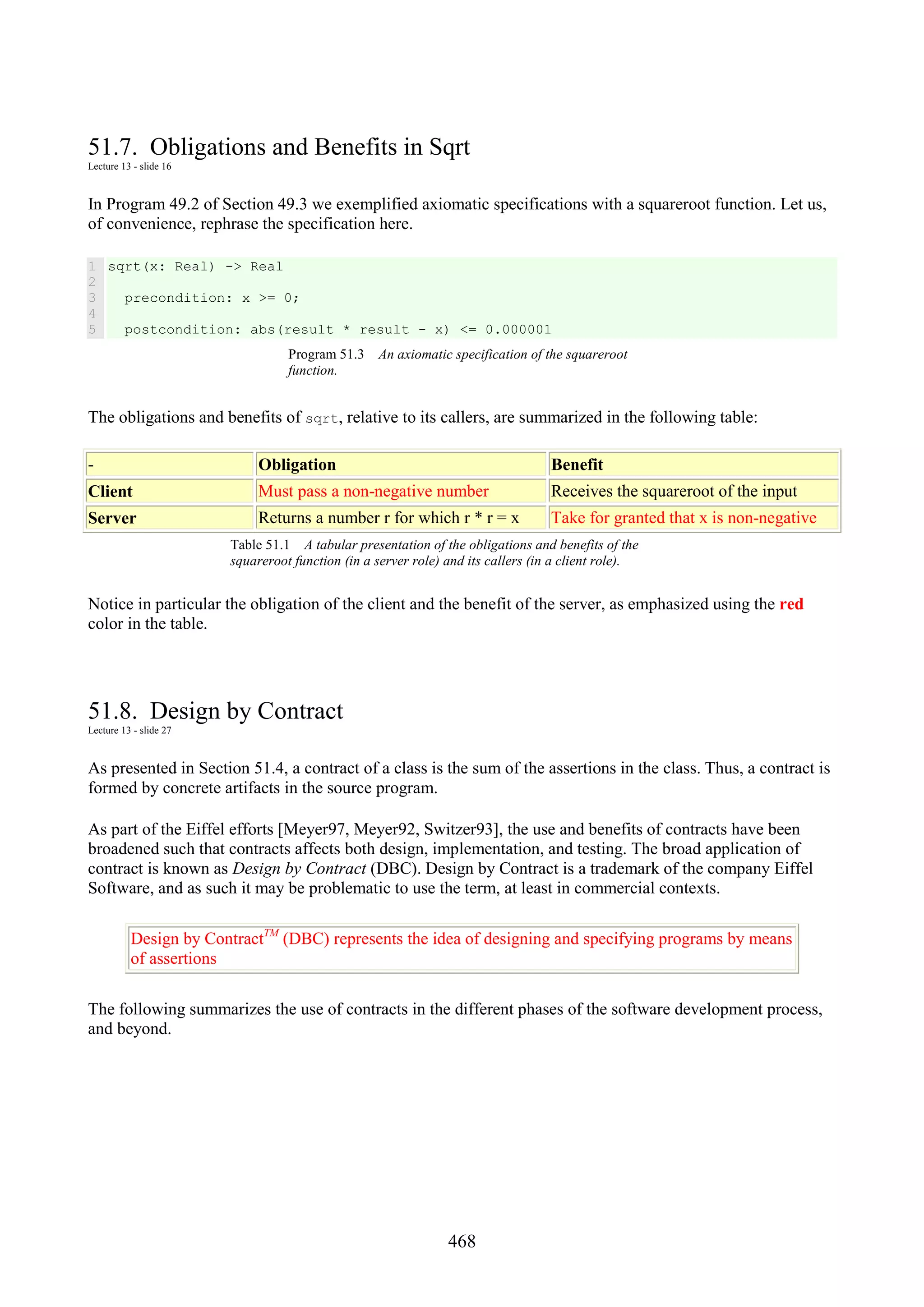 468 51.7. Obligations and Benefits in Sqrt Lecture 13 - slide 16 In Program 49.2 of Section 49.3 we exemplified axiomatic specifications with a squareroot function. Let us, of convenience, rephrase the specification here. 1 2 3 4 5 sqrt(x: Real) -> Real precondition: x >= 0; postcondition: abs(result * result - x) <= 0.000001 Program 51.3 An axiomatic specification of the squareroot function. The obligations and benefits of sqrt, relative to its callers, are summarized in the following table: - Obligation Benefit Client Must pass a non-negative number Receives the squareroot of the input Server Returns a number r for which r * r = x Take for granted that x is non-negative Table 51.1 A tabular presentation of the obligations and benefits of the squareroot function (in a server role) and its callers (in a client role). Notice in particular the obligation of the client and the benefit of the server, as emphasized using the red color in the table. 51.8. Design by Contract Lecture 13 - slide 27 As presented in Section 51.4, a contract of a class is the sum of the assertions in the class. Thus, a contract is formed by concrete artifacts in the source program. As part of the Eiffel efforts [Meyer97, Meyer92, Switzer93], the use and benefits of contracts have been broadened such that contracts affects both design, implementation, and testing. The broad application of contract is known as Design by Contract (DBC). Design by Contract is a trademark of the company Eiffel Software, and as such it may be problematic to use the term, at least in commercial contexts. Design by ContractTM (DBC) represents the idea of designing and specifying programs by means of assertions The following summarizes the use of contracts in the different phases of the software development process, and beyond. 