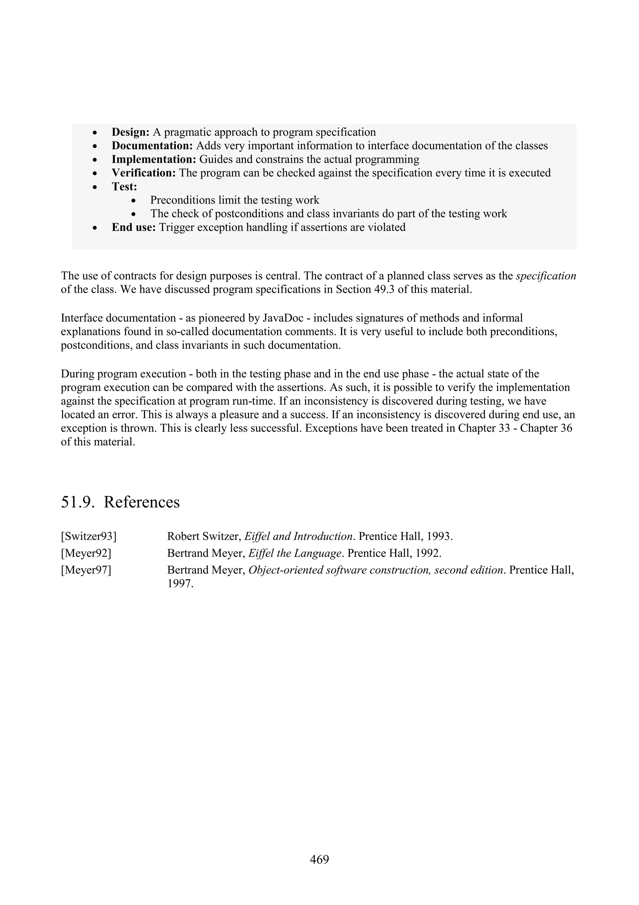 469 • Design: A pragmatic approach to program specification • Documentation: Adds very important information to interface documentation of the classes • Implementation: Guides and constrains the actual programming • Verification: The program can be checked against the specification every time it is executed • Test: • Preconditions limit the testing work • The check of postconditions and class invariants do part of the testing work • End use: Trigger exception handling if assertions are violated The use of contracts for design purposes is central. The contract of a planned class serves as the specification of the class. We have discussed program specifications in Section 49.3 of this material. Interface documentation - as pioneered by JavaDoc - includes signatures of methods and informal explanations found in so-called documentation comments. It is very useful to include both preconditions, postconditions, and class invariants in such documentation. During program execution - both in the testing phase and in the end use phase - the actual state of the program execution can be compared with the assertions. As such, it is possible to verify the implementation against the specification at program run-time. If an inconsistency is discovered during testing, we have located an error. This is always a pleasure and a success. If an inconsistency is discovered during end use, an exception is thrown. This is clearly less successful. Exceptions have been treated in Chapter 33 - Chapter 36 of this material. 51.9. References [Switzer93] Robert Switzer, Eiffel and Introduction. Prentice Hall, 1993. [Meyer92] Bertrand Meyer, Eiffel the Language. Prentice Hall, 1992. [Meyer97] Bertrand Meyer, Object-oriented software construction, second edition. Prentice Hall, 1997. 