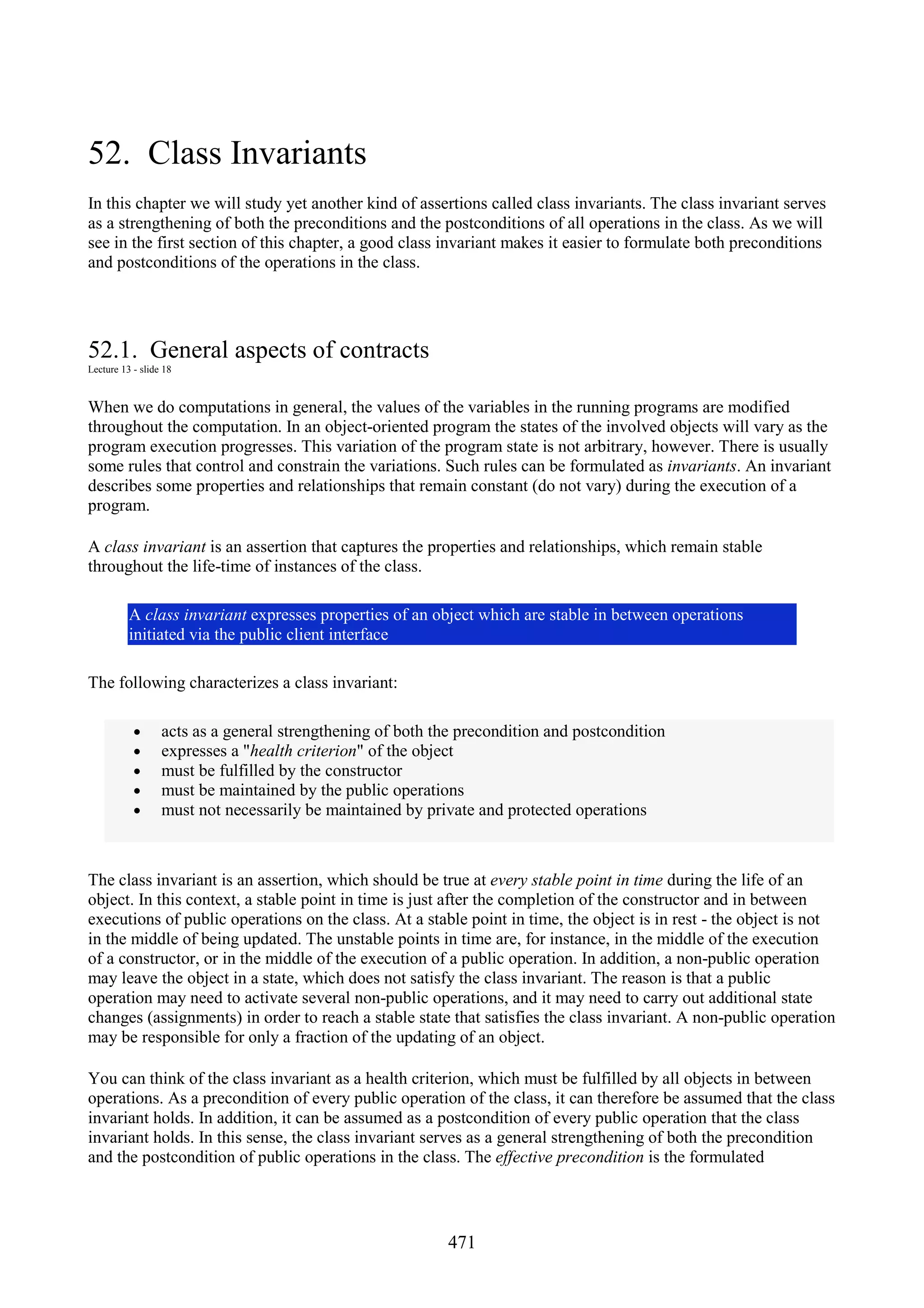 471 52. Class Invariants In this chapter we will study yet another kind of assertions called class invariants. The class invariant serves as a strengthening of both the preconditions and the postconditions of all operations in the class. As we will see in the first section of this chapter, a good class invariant makes it easier to formulate both preconditions and postconditions of the operations in the class. 52.1. General aspects of contracts Lecture 13 - slide 18 When we do computations in general, the values of the variables in the running programs are modified throughout the computation. In an object-oriented program the states of the involved objects will vary as the program execution progresses. This variation of the program state is not arbitrary, however. There is usually some rules that control and constrain the variations. Such rules can be formulated as invariants. An invariant describes some properties and relationships that remain constant (do not vary) during the execution of a program. A class invariant is an assertion that captures the properties and relationships, which remain stable throughout the life-time of instances of the class. A class invariant expresses properties of an object which are stable in between operations initiated via the public client interface The following characterizes a class invariant: • acts as a general strengthening of both the precondition and postcondition • expresses a "health criterion" of the object • must be fulfilled by the constructor • must be maintained by the public operations • must not necessarily be maintained by private and protected operations The class invariant is an assertion, which should be true at every stable point in time during the life of an object. In this context, a stable point in time is just after the completion of the constructor and in between executions of public operations on the class. At a stable point in time, the object is in rest - the object is not in the middle of being updated. The unstable points in time are, for instance, in the middle of the execution of a constructor, or in the middle of the execution of a public operation. In addition, a non-public operation may leave the object in a state, which does not satisfy the class invariant. The reason is that a public operation may need to activate several non-public operations, and it may need to carry out additional state changes (assignments) in order to reach a stable state that satisfies the class invariant. A non-public operation may be responsible for only a fraction of the updating of an object. You can think of the class invariant as a health criterion, which must be fulfilled by all objects in between operations. As a precondition of every public operation of the class, it can therefore be assumed that the class invariant holds. In addition, it can be assumed as a postcondition of every public operation that the class invariant holds. In this sense, the class invariant serves as a general strengthening of both the precondition and the postcondition of public operations in the class. The effective precondition is the formulated 