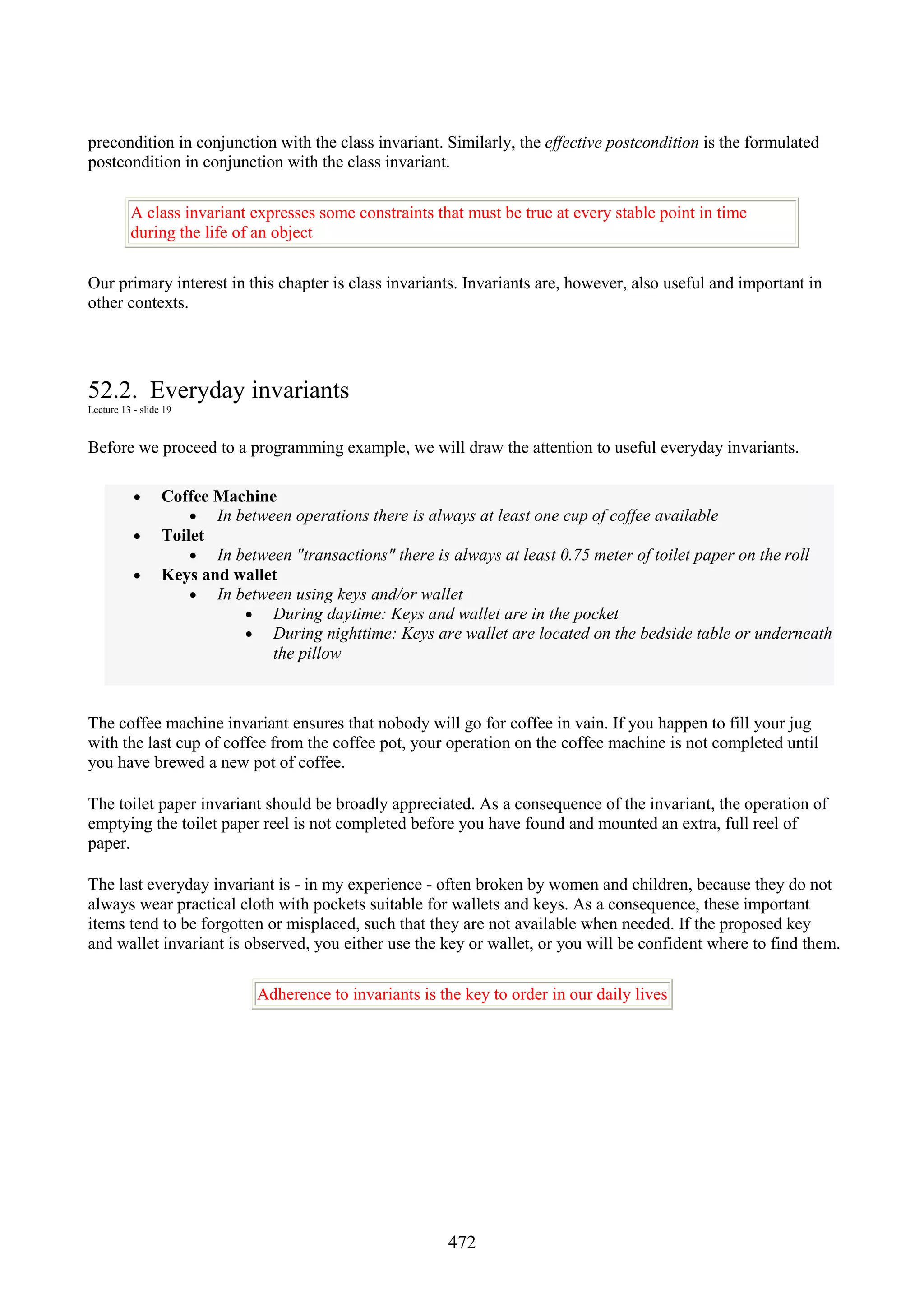 472 precondition in conjunction with the class invariant. Similarly, the effective postcondition is the formulated postcondition in conjunction with the class invariant. A class invariant expresses some constraints that must be true at every stable point in time during the life of an object Our primary interest in this chapter is class invariants. Invariants are, however, also useful and important in other contexts. 52.2. Everyday invariants Lecture 13 - slide 19 Before we proceed to a programming example, we will draw the attention to useful everyday invariants. • Coffee Machine • In between operations there is always at least one cup of coffee available • Toilet • In between "transactions" there is always at least 0.75 meter of toilet paper on the roll • Keys and wallet • In between using keys and/or wallet • During daytime: Keys and wallet are in the pocket • During nighttime: Keys are wallet are located on the bedside table or underneath the pillow The coffee machine invariant ensures that nobody will go for coffee in vain. If you happen to fill your jug with the last cup of coffee from the coffee pot, your operation on the coffee machine is not completed until you have brewed a new pot of coffee. The toilet paper invariant should be broadly appreciated. As a consequence of the invariant, the operation of emptying the toilet paper reel is not completed before you have found and mounted an extra, full reel of paper. The last everyday invariant is - in my experience - often broken by women and children, because they do not always wear practical cloth with pockets suitable for wallets and keys. As a consequence, these important items tend to be forgotten or misplaced, such that they are not available when needed. If the proposed key and wallet invariant is observed, you either use the key or wallet, or you will be confident where to find them. Adherence to invariants is the key to order in our daily lives 