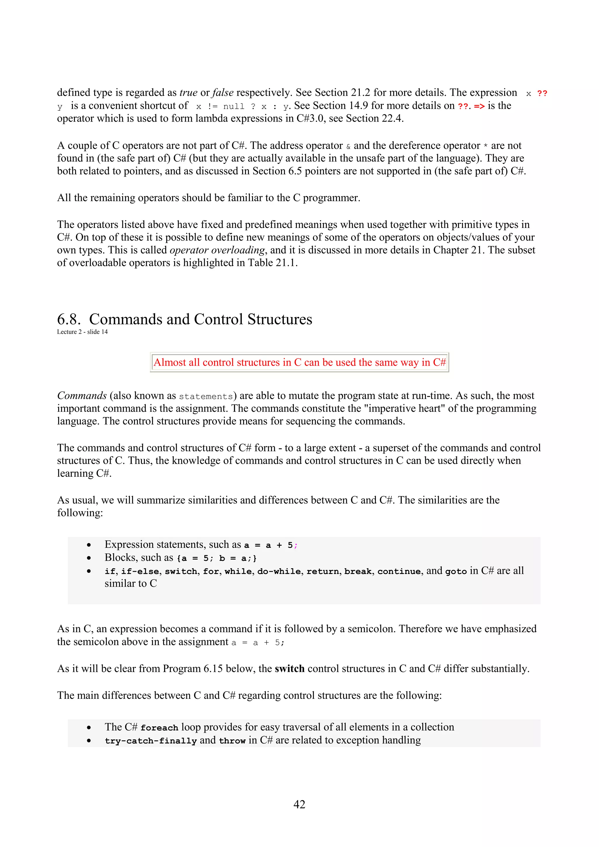 42 defined type is regarded as true or false respectively. See Section 21.2 for more details. The expression x ?? y is a convenient shortcut of x != null ? x : y. See Section 14.9 for more details on ??. => is the operator which is used to form lambda expressions in C#3.0, see Section 22.4. A couple of C operators are not part of C#. The address operator & and the dereference operator * are not found in (the safe part of) C# (but they are actually available in the unsafe part of the language). They are both related to pointers, and as discussed in Section 6.5 pointers are not supported in (the safe part of) C#. All the remaining operators should be familiar to the C programmer. The operators listed above have fixed and predefined meanings when used together with primitive types in C#. On top of these it is possible to define new meanings of some of the operators on objects/values of your own types. This is called operator overloading, and it is discussed in more details in Chapter 21. The subset of overloadable operators is highlighted in Table 21.1. 6.8. Commands and Control Structures Lecture 2 - slide 14 Almost all control structures in C can be used the same way in C# Commands (also known as statements) are able to mutate the program state at run-time. As such, the most important command is the assignment. The commands constitute the "imperative heart" of the programming language. The control structures provide means for sequencing the commands. The commands and control structures of C# form - to a large extent - a superset of the commands and control structures of C. Thus, the knowledge of commands and control structures in C can be used directly when learning C#. As usual, we will summarize similarities and differences between C and C#. The similarities are the following: • Expression statements, such as a = a + 5; • Blocks, such as {a = 5; b = a;} • if, if-else, switch, for, while, do-while, return, break, continue, and goto in C# are all similar to C As in C, an expression becomes a command if it is followed by a semicolon. Therefore we have emphasized the semicolon above in the assignment a = a + 5; As it will be clear from Program 6.15 below, the switch control structures in C and C# differ substantially. The main differences between C and C# regarding control structures are the following: • The C# foreach loop provides for easy traversal of all elements in a collection • try-catch-finally and throw in C# are related to exception handling 