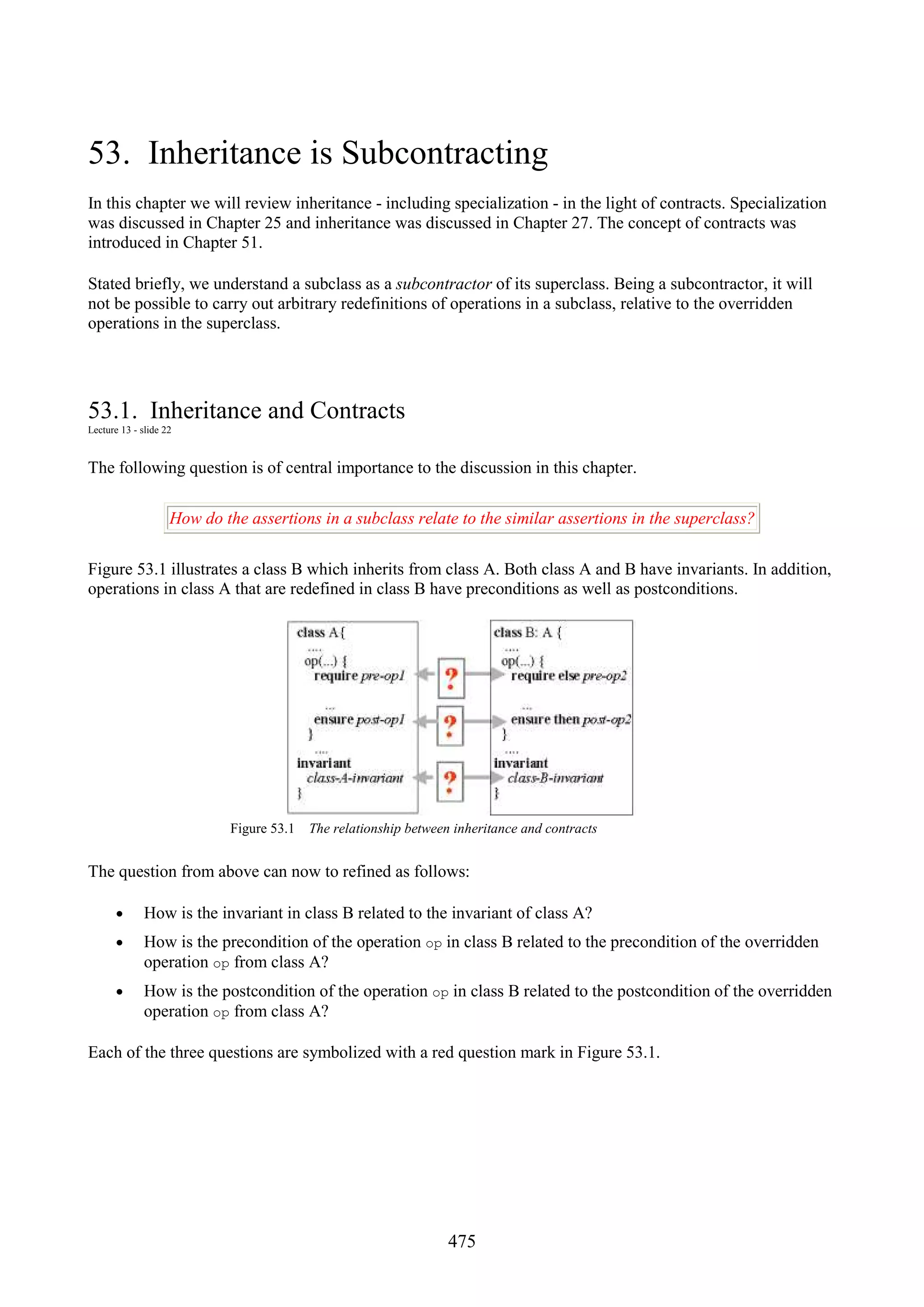 475 53. Inheritance is Subcontracting In this chapter we will review inheritance - including specialization - in the light of contracts. Specialization was discussed in Chapter 25 and inheritance was discussed in Chapter 27. The concept of contracts was introduced in Chapter 51. Stated briefly, we understand a subclass as a subcontractor of its superclass. Being a subcontractor, it will not be possible to carry out arbitrary redefinitions of operations in a subclass, relative to the overridden operations in the superclass. 53.1. Inheritance and Contracts Lecture 13 - slide 22 The following question is of central importance to the discussion in this chapter. How do the assertions in a subclass relate to the similar assertions in the superclass? Figure 53.1 illustrates a class B which inherits from class A. Both class A and B have invariants. In addition, operations in class A that are redefined in class B have preconditions as well as postconditions. Figure 53.1 The relationship between inheritance and contracts The question from above can now to refined as follows: • How is the invariant in class B related to the invariant of class A? • How is the precondition of the operation op in class B related to the precondition of the overridden operation op from class A? • How is the postcondition of the operation op in class B related to the postcondition of the overridden operation op from class A? Each of the three questions are symbolized with a red question mark in Figure 53.1. 