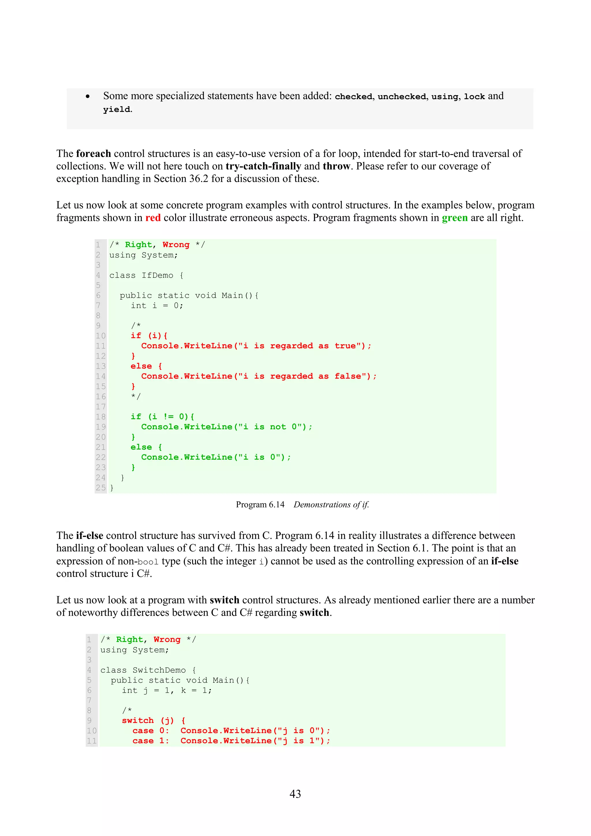 43 • Some more specialized statements have been added: checked, unchecked, using, lock and yield. The foreach control structures is an easy-to-use version of a for loop, intended for start-to-end traversal of collections. We will not here touch on try-catch-finally and throw. Please refer to our coverage of exception handling in Section 36.2 for a discussion of these. Let us now look at some concrete program examples with control structures. In the examples below, program fragments shown in red color illustrate erroneous aspects. Program fragments shown in green are all right. 1 2 3 4 5 6 7 8 9 10 11 12 13 14 15 16 17 18 19 20 21 22 23 24 25 /* Right, Wrong */ using System; class IfDemo { public static void Main(){ int i = 0; /* if (i){ Console.WriteLine("i is regarded as true"); } else { Console.WriteLine("i is regarded as false"); } */ if (i != 0){ Console.WriteLine("i is not 0"); } else { Console.WriteLine("i is 0"); } } } Program 6.14 Demonstrations of if. The if-else control structure has survived from C. Program 6.14 in reality illustrates a difference between handling of boolean values of C and C#. This has already been treated in Section 6.1. The point is that an expression of non-bool type (such the integer i) cannot be used as the controlling expression of an if-else control structure i C#. Let us now look at a program with switch control structures. As already mentioned earlier there are a number of noteworthy differences between C and C# regarding switch. 1 2 3 4 5 6 7 8 9 10 11 /* Right, Wrong */ using System; class SwitchDemo { public static void Main(){ int j = 1, k = 1; /* switch (j) { case 0: Console.WriteLine("j is 0"); case 1: Console.WriteLine("j is 1"); 