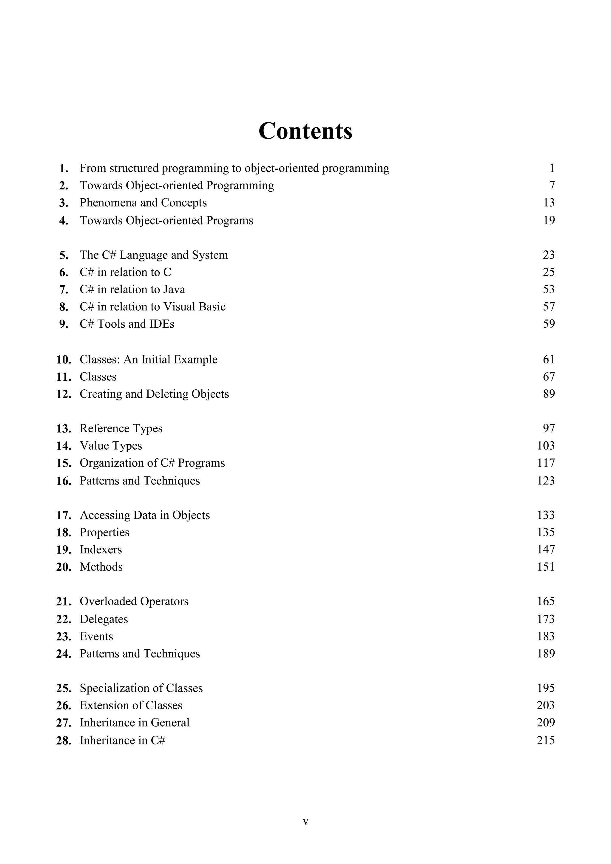 v Contents 1. From structured programming to object-oriented programming 1 2. Towards Object-oriented Programming 7 3. Phenomena and Concepts 13 4. Towards Object-oriented Programs 19 5. The C# Language and System 23 6. C# in relation to C 25 7. C# in relation to Java 53 8. C# in relation to Visual Basic 57 9. C# Tools and IDEs 59 10. Classes: An Initial Example 61 11. Classes 67 12. Creating and Deleting Objects 89 13. Reference Types 97 14. Value Types 103 15. Organization of C# Programs 117 16. Patterns and Techniques 123 17. Accessing Data in Objects 133 18. Properties 135 19. Indexers 147 20. Methods 151 21. Overloaded Operators 165 22. Delegates 173 23. Events 183 24. Patterns and Techniques 189 25. Specialization of Classes 195 26. Extension of Classes 203 27. Inheritance in General 209 28. Inheritance in C# 215 