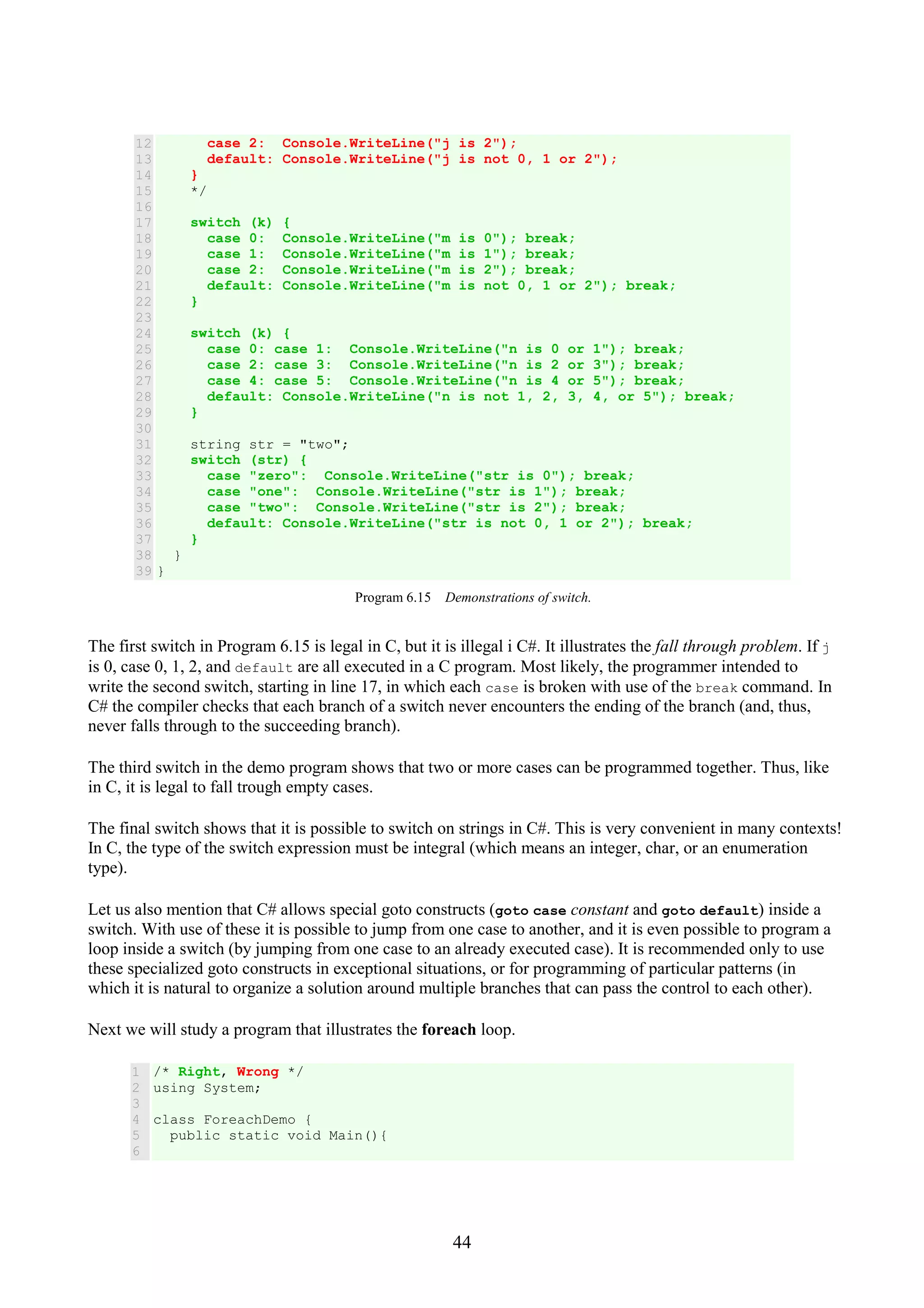 44 12 13 14 15 16 17 18 19 20 21 22 23 24 25 26 27 28 29 30 31 32 33 34 35 36 37 38 39 case 2: Console.WriteLine("j is 2"); default: Console.WriteLine("j is not 0, 1 or 2"); } */ switch (k) { case 0: Console.WriteLine("m is 0"); break; case 1: Console.WriteLine("m is 1"); break; case 2: Console.WriteLine("m is 2"); break; default: Console.WriteLine("m is not 0, 1 or 2"); break; } switch (k) { case 0: case 1: Console.WriteLine("n is 0 or 1"); break; case 2: case 3: Console.WriteLine("n is 2 or 3"); break; case 4: case 5: Console.WriteLine("n is 4 or 5"); break; default: Console.WriteLine("n is not 1, 2, 3, 4, or 5"); break; } string str = "two"; switch (str) { case "zero": Console.WriteLine("str is 0"); break; case "one": Console.WriteLine("str is 1"); break; case "two": Console.WriteLine("str is 2"); break; default: Console.WriteLine("str is not 0, 1 or 2"); break; } } } Program 6.15 Demonstrations of switch. The first switch in Program 6.15 is legal in C, but it is illegal i C#. It illustrates the fall through problem. If j is 0, case 0, 1, 2, and default are all executed in a C program. Most likely, the programmer intended to write the second switch, starting in line 17, in which each case is broken with use of the break command. In C# the compiler checks that each branch of a switch never encounters the ending of the branch (and, thus, never falls through to the succeeding branch). The third switch in the demo program shows that two or more cases can be programmed together. Thus, like in C, it is legal to fall trough empty cases. The final switch shows that it is possible to switch on strings in C#. This is very convenient in many contexts! In C, the type of the switch expression must be integral (which means an integer, char, or an enumeration type). Let us also mention that C# allows special goto constructs (goto case constant and goto default) inside a switch. With use of these it is possible to jump from one case to another, and it is even possible to program a loop inside a switch (by jumping from one case to an already executed case). It is recommended only to use these specialized goto constructs in exceptional situations, or for programming of particular patterns (in which it is natural to organize a solution around multiple branches that can pass the control to each other). Next we will study a program that illustrates the foreach loop. 1 2 3 4 5 6 /* Right, Wrong */ using System; class ForeachDemo { public static void Main(){ 
