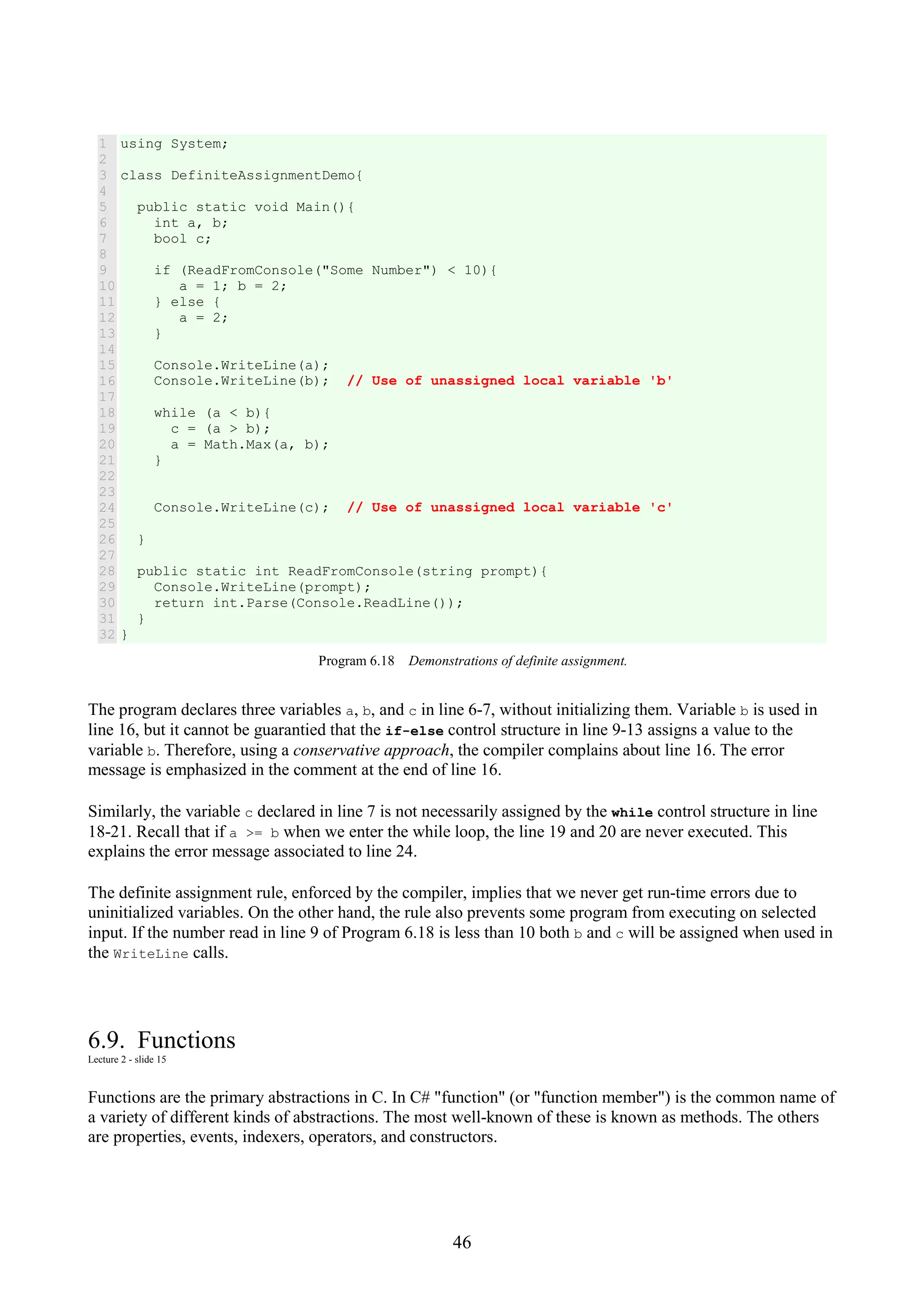 46 1 2 3 4 5 6 7 8 9 10 11 12 13 14 15 16 17 18 19 20 21 22 23 24 25 26 27 28 29 30 31 32 using System; class DefiniteAssignmentDemo{ public static void Main(){ int a, b; bool c; if (ReadFromConsole("Some Number") < 10){ a = 1; b = 2; } else { a = 2; } Console.WriteLine(a); Console.WriteLine(b); // Use of unassigned local variable 'b' while (a < b){ c = (a > b); a = Math.Max(a, b); } Console.WriteLine(c); // Use of unassigned local variable 'c' } public static int ReadFromConsole(string prompt){ Console.WriteLine(prompt); return int.Parse(Console.ReadLine()); } } Program 6.18 Demonstrations of definite assignment. The program declares three variables a, b, and c in line 6-7, without initializing them. Variable b is used in line 16, but it cannot be guarantied that the if-else control structure in line 9-13 assigns a value to the variable b. Therefore, using a conservative approach, the compiler complains about line 16. The error message is emphasized in the comment at the end of line 16. Similarly, the variable c declared in line 7 is not necessarily assigned by the while control structure in line 18-21. Recall that if a >= b when we enter the while loop, the line 19 and 20 are never executed. This explains the error message associated to line 24. The definite assignment rule, enforced by the compiler, implies that we never get run-time errors due to uninitialized variables. On the other hand, the rule also prevents some program from executing on selected input. If the number read in line 9 of Program 6.18 is less than 10 both b and c will be assigned when used in the WriteLine calls. 6.9. Functions Lecture 2 - slide 15 Functions are the primary abstractions in C. In C# "function" (or "function member") is the common name of a variety of different kinds of abstractions. The most well-known of these is known as methods. The others are properties, events, indexers, operators, and constructors. 
