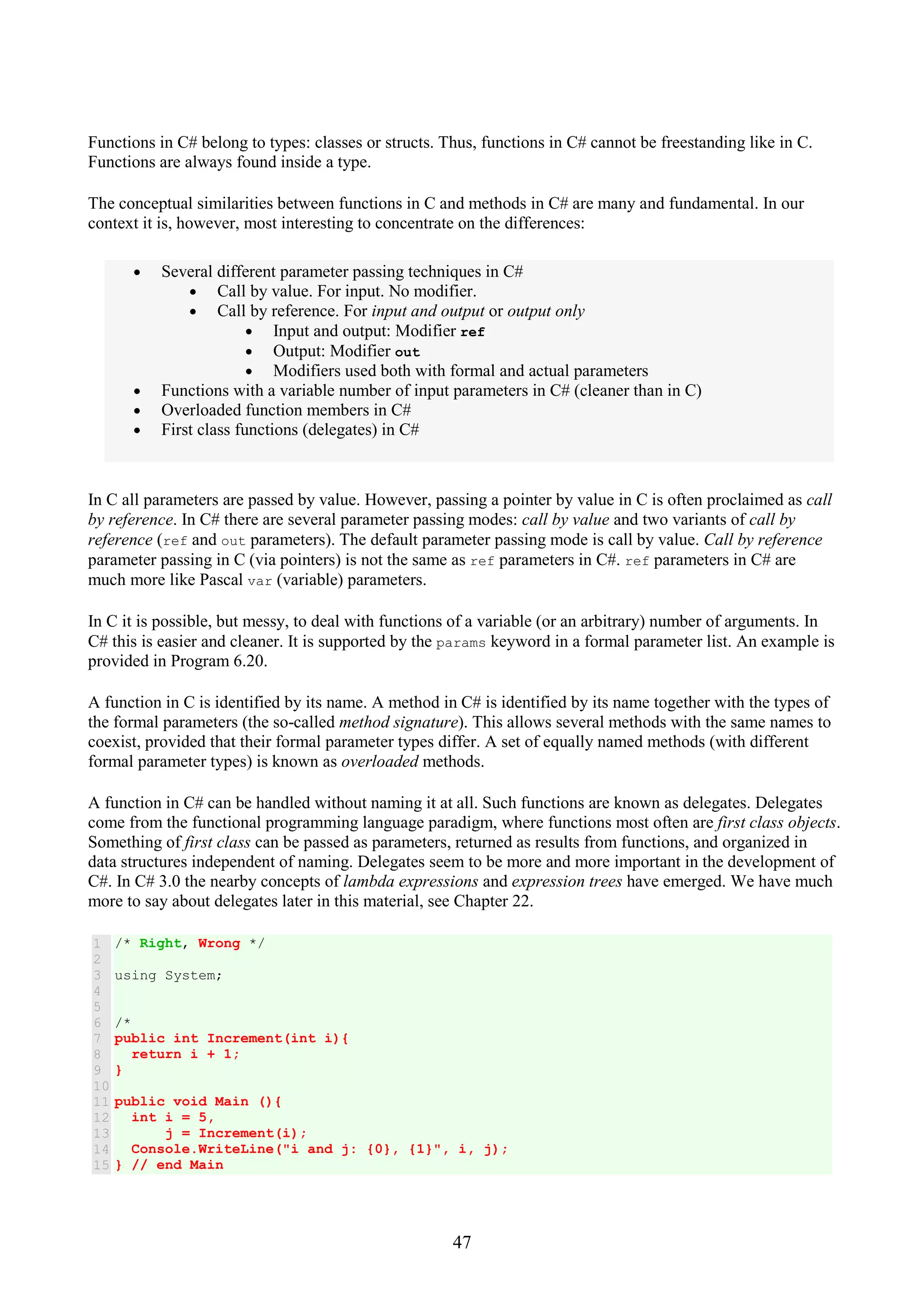 47 Functions in C# belong to types: classes or structs. Thus, functions in C# cannot be freestanding like in C. Functions are always found inside a type. The conceptual similarities between functions in C and methods in C# are many and fundamental. In our context it is, however, most interesting to concentrate on the differences: • Several different parameter passing techniques in C# • Call by value. For input. No modifier. • Call by reference. For input and output or output only • Input and output: Modifier ref • Output: Modifier out • Modifiers used both with formal and actual parameters • Functions with a variable number of input parameters in C# (cleaner than in C) • Overloaded function members in C# • First class functions (delegates) in C# In C all parameters are passed by value. However, passing a pointer by value in C is often proclaimed as call by reference. In C# there are several parameter passing modes: call by value and two variants of call by reference (ref and out parameters). The default parameter passing mode is call by value. Call by reference parameter passing in C (via pointers) is not the same as ref parameters in C#. ref parameters in C# are much more like Pascal var (variable) parameters. In C it is possible, but messy, to deal with functions of a variable (or an arbitrary) number of arguments. In C# this is easier and cleaner. It is supported by the params keyword in a formal parameter list. An example is provided in Program 6.20. A function in C is identified by its name. A method in C# is identified by its name together with the types of the formal parameters (the so-called method signature). This allows several methods with the same names to coexist, provided that their formal parameter types differ. A set of equally named methods (with different formal parameter types) is known as overloaded methods. A function in C# can be handled without naming it at all. Such functions are known as delegates. Delegates come from the functional programming language paradigm, where functions most often are first class objects. Something of first class can be passed as parameters, returned as results from functions, and organized in data structures independent of naming. Delegates seem to be more and more important in the development of C#. In C# 3.0 the nearby concepts of lambda expressions and expression trees have emerged. We have much more to say about delegates later in this material, see Chapter 22. 1 2 3 4 5 6 7 8 9 10 11 12 13 14 15 /* Right, Wrong */ using System; /* public int Increment(int i){ return i + 1; } public void Main (){ int i = 5, j = Increment(i); Console.WriteLine("i and j: {0}, {1}", i, j); } // end Main 