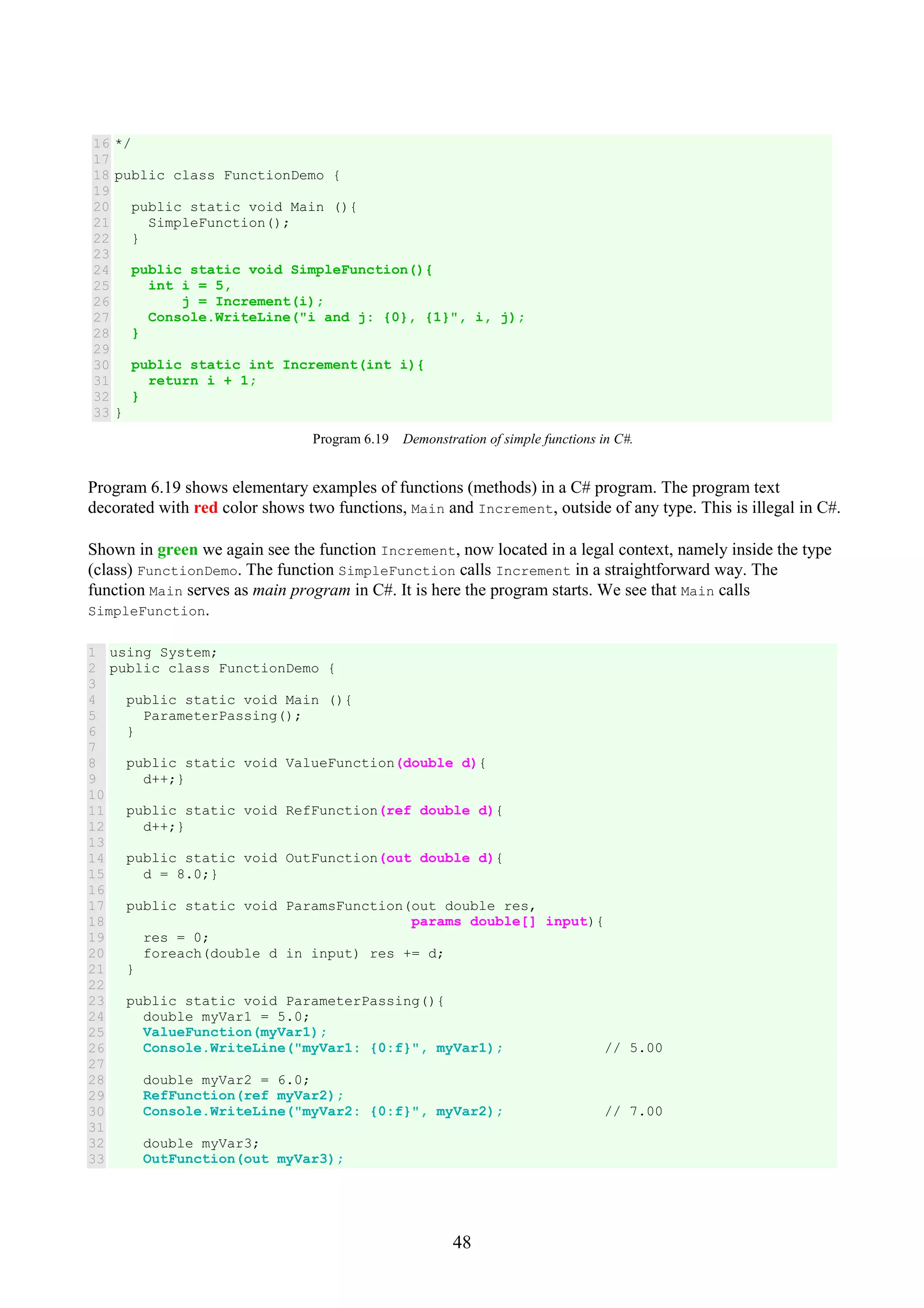 48 16 17 18 19 20 21 22 23 24 25 26 27 28 29 30 31 32 33 */ public class FunctionDemo { public static void Main (){ SimpleFunction(); } public static void SimpleFunction(){ int i = 5, j = Increment(i); Console.WriteLine("i and j: {0}, {1}", i, j); } public static int Increment(int i){ return i + 1; } } Program 6.19 Demonstration of simple functions in C#. Program 6.19 shows elementary examples of functions (methods) in a C# program. The program text decorated with red color shows two functions, Main and Increment, outside of any type. This is illegal in C#. Shown in green we again see the function Increment, now located in a legal context, namely inside the type (class) FunctionDemo. The function SimpleFunction calls Increment in a straightforward way. The function Main serves as main program in C#. It is here the program starts. We see that Main calls SimpleFunction. 1 2 3 4 5 6 7 8 9 10 11 12 13 14 15 16 17 18 19 20 21 22 23 24 25 26 27 28 29 30 31 32 33 using System; public class FunctionDemo { public static void Main (){ ParameterPassing(); } public static void ValueFunction(double d){ d++;} public static void RefFunction(ref double d){ d++;} public static void OutFunction(out double d){ d = 8.0;} public static void ParamsFunction(out double res, params double[] input){ res = 0; foreach(double d in input) res += d; } public static void ParameterPassing(){ double myVar1 = 5.0; ValueFunction(myVar1); Console.WriteLine("myVar1: {0:f}", myVar1); // 5.00 double myVar2 = 6.0; RefFunction(ref myVar2); Console.WriteLine("myVar2: {0:f}", myVar2); // 7.00 double myVar3; OutFunction(out myVar3); 