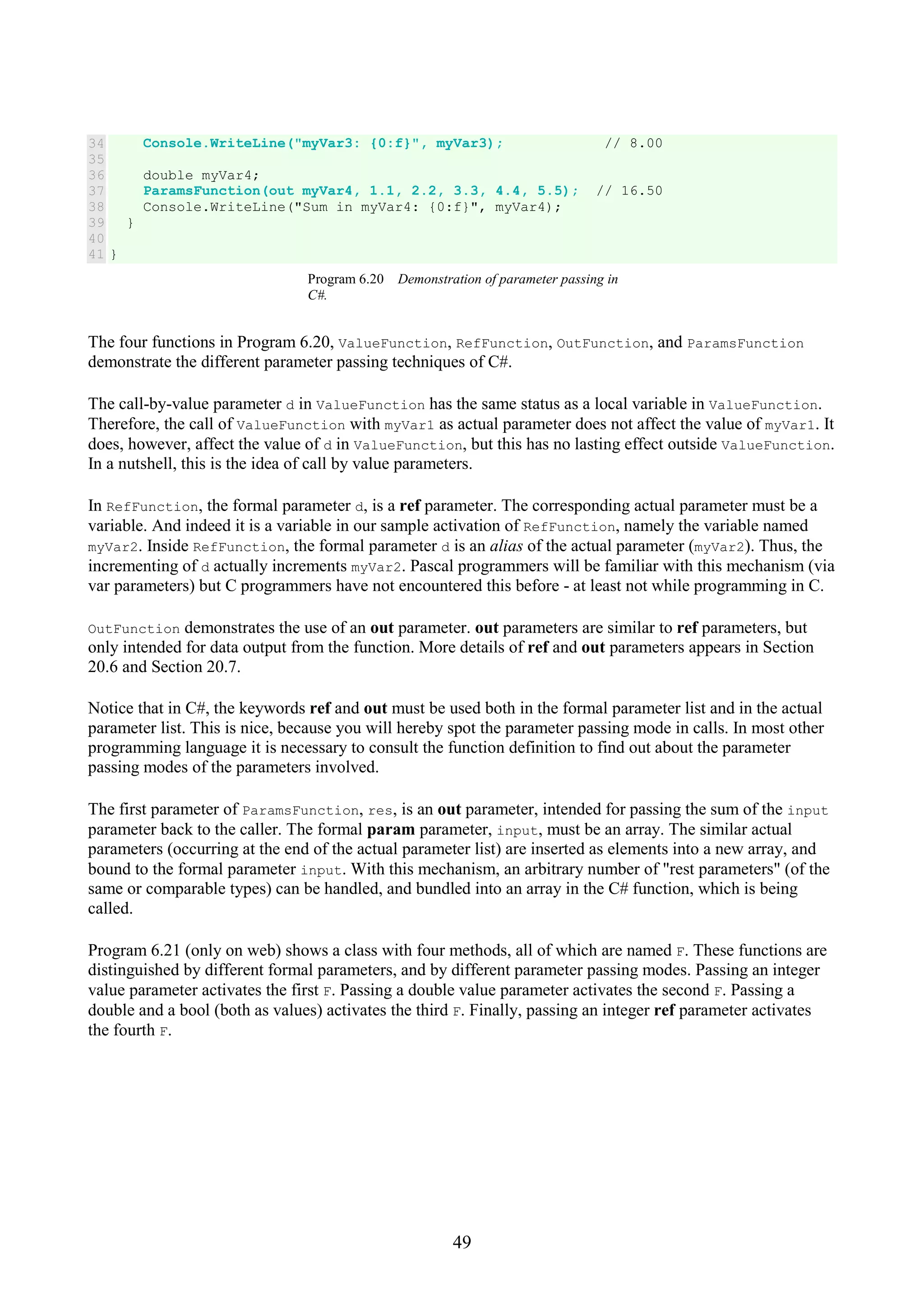 49 34 35 36 37 38 39 40 41 Console.WriteLine("myVar3: {0:f}", myVar3); // 8.00 double myVar4; ParamsFunction(out myVar4, 1.1, 2.2, 3.3, 4.4, 5.5); // 16.50 Console.WriteLine("Sum in myVar4: {0:f}", myVar4); } } Program 6.20 Demonstration of parameter passing in C#. The four functions in Program 6.20, ValueFunction, RefFunction, OutFunction, and ParamsFunction demonstrate the different parameter passing techniques of C#. The call-by-value parameter d in ValueFunction has the same status as a local variable in ValueFunction. Therefore, the call of ValueFunction with myVar1 as actual parameter does not affect the value of myVar1. It does, however, affect the value of d in ValueFunction, but this has no lasting effect outside ValueFunction. In a nutshell, this is the idea of call by value parameters. In RefFunction, the formal parameter d, is a ref parameter. The corresponding actual parameter must be a variable. And indeed it is a variable in our sample activation of RefFunction, namely the variable named myVar2. Inside RefFunction, the formal parameter d is an alias of the actual parameter (myVar2). Thus, the incrementing of d actually increments myVar2. Pascal programmers will be familiar with this mechanism (via var parameters) but C programmers have not encountered this before - at least not while programming in C. OutFunction demonstrates the use of an out parameter. out parameters are similar to ref parameters, but only intended for data output from the function. More details of ref and out parameters appears in Section 20.6 and Section 20.7. Notice that in C#, the keywords ref and out must be used both in the formal parameter list and in the actual parameter list. This is nice, because you will hereby spot the parameter passing mode in calls. In most other programming language it is necessary to consult the function definition to find out about the parameter passing modes of the parameters involved. The first parameter of ParamsFunction, res, is an out parameter, intended for passing the sum of the input parameter back to the caller. The formal param parameter, input, must be an array. The similar actual parameters (occurring at the end of the actual parameter list) are inserted as elements into a new array, and bound to the formal parameter input. With this mechanism, an arbitrary number of "rest parameters" (of the same or comparable types) can be handled, and bundled into an array in the C# function, which is being called. Program 6.21 (only on web) shows a class with four methods, all of which are named F. These functions are distinguished by different formal parameters, and by different parameter passing modes. Passing an integer value parameter activates the first F. Passing a double value parameter activates the second F. Passing a double and a bool (both as values) activates the third F. Finally, passing an integer ref parameter activates the fourth F. 