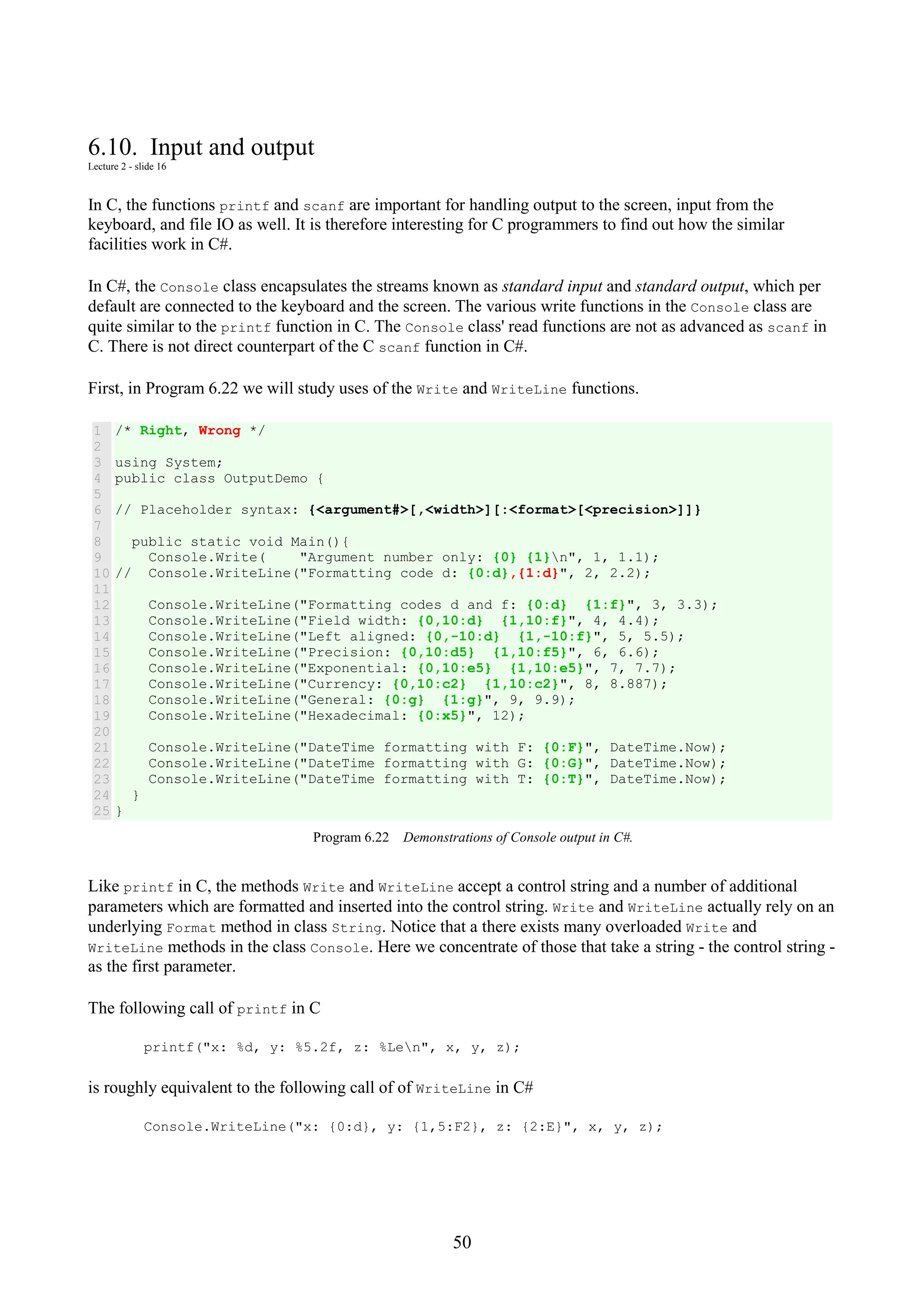 50 6.10. Input and output Lecture 2 - slide 16 In C, the functions printf and scanf are important for handling output to the screen, input from the keyboard, and file IO as well. It is therefore interesting for C programmers to find out how the similar facilities work in C#. In C#, the Console class encapsulates the streams known as standard input and standard output, which per default are connected to the keyboard and the screen. The various write functions in the Console class are quite similar to the printf function in C. The Console class' read functions are not as advanced as scanf in C. There is not direct counterpart of the C scanf function in C#. First, in Program 6.22 we will study uses of the Write and WriteLine functions. 1 2 3 4 5 6 7 8 9 10 11 12 13 14 15 16 17 18 19 20 21 22 23 24 25 /* Right, Wrong */ using System; public class OutputDemo { // Placeholder syntax: {<argument#>[,<width>][:<format>[<precision>]]} public static void Main(){ Console.Write( "Argument number only: {0} {1}n", 1, 1.1); // Console.WriteLine("Formatting code d: {0:d},{1:d}", 2, 2.2); Console.WriteLine("Formatting codes d and f: {0:d} {1:f}", 3, 3.3); Console.WriteLine("Field width: {0,10:d} {1,10:f}", 4, 4.4); Console.WriteLine("Left aligned: {0,-10:d} {1,-10:f}", 5, 5.5); Console.WriteLine("Precision: {0,10:d5} {1,10:f5}", 6, 6.6); Console.WriteLine("Exponential: {0,10:e5} {1,10:e5}", 7, 7.7); Console.WriteLine("Currency: {0,10:c2} {1,10:c2}", 8, 8.887); Console.WriteLine("General: {0:g} {1:g}", 9, 9.9); Console.WriteLine("Hexadecimal: {0:x5}", 12); Console.WriteLine("DateTime formatting with F: {0:F}", DateTime.Now); Console.WriteLine("DateTime formatting with G: {0:G}", DateTime.Now); Console.WriteLine("DateTime formatting with T: {0:T}", DateTime.Now); } } Program 6.22 Demonstrations of Console output in C#. Like printf in C, the methods Write and WriteLine accept a control string and a number of additional parameters which are formatted and inserted into the control string. Write and WriteLine actually rely on an underlying Format method in class String. Notice that a there exists many overloaded Write and WriteLine methods in the class Console. Here we concentrate of those that take a string - the control string - as the first parameter. The following call of printf in C printf("x: %d, y: %5.2f, z: %Len", x, y, z); is roughly equivalent to the following call of of WriteLine in C# Console.WriteLine("x: {0:d}, y: {1,5:F2}, z: {2:E}", x, y, z); 