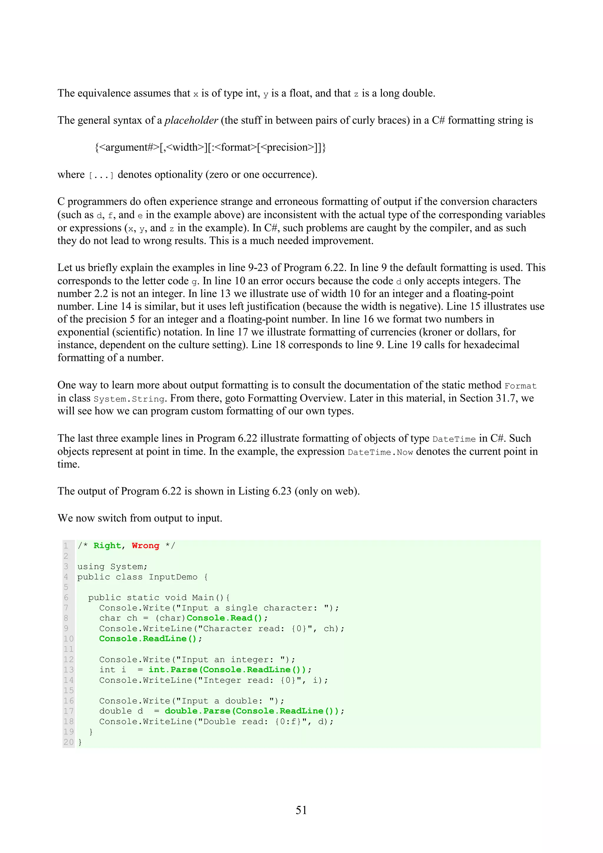 51 The equivalence assumes that x is of type int, y is a float, and that z is a long double. The general syntax of a placeholder (the stuff in between pairs of curly braces) in a C# formatting string is {<argument#>[,<width>][:<format>[<precision>]]} where [...] denotes optionality (zero or one occurrence). C programmers do often experience strange and erroneous formatting of output if the conversion characters (such as d, f, and e in the example above) are inconsistent with the actual type of the corresponding variables or expressions (x, y, and z in the example). In C#, such problems are caught by the compiler, and as such they do not lead to wrong results. This is a much needed improvement. Let us briefly explain the examples in line 9-23 of Program 6.22. In line 9 the default formatting is used. This corresponds to the letter code g. In line 10 an error occurs because the code d only accepts integers. The number 2.2 is not an integer. In line 13 we illustrate use of width 10 for an integer and a floating-point number. Line 14 is similar, but it uses left justification (because the width is negative). Line 15 illustrates use of the precision 5 for an integer and a floating-point number. In line 16 we format two numbers in exponential (scientific) notation. In line 17 we illustrate formatting of currencies (kroner or dollars, for instance, dependent on the culture setting). Line 18 corresponds to line 9. Line 19 calls for hexadecimal formatting of a number. One way to learn more about output formatting is to consult the documentation of the static method Format in class System.String. From there, goto Formatting Overview. Later in this material, in Section 31.7, we will see how we can program custom formatting of our own types. The last three example lines in Program 6.22 illustrate formatting of objects of type DateTime in C#. Such objects represent at point in time. In the example, the expression DateTime.Now denotes the current point in time. The output of Program 6.22 is shown in Listing 6.23 (only on web). We now switch from output to input. 1 2 3 4 5 6 7 8 9 10 11 12 13 14 15 16 17 18 19 20 /* Right, Wrong */ using System; public class InputDemo { public static void Main(){ Console.Write("Input a single character: "); char ch = (char)Console.Read(); Console.WriteLine("Character read: {0}", ch); Console.ReadLine(); Console.Write("Input an integer: "); int i = int.Parse(Console.ReadLine()); Console.WriteLine("Integer read: {0}", i); Console.Write("Input a double: "); double d = double.Parse(Console.ReadLine()); Console.WriteLine("Double read: {0:f}", d); } } 