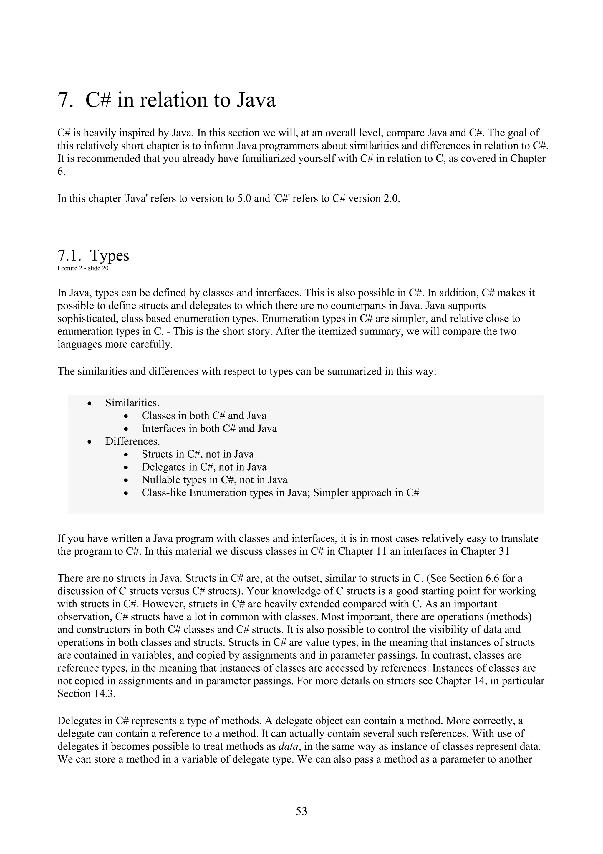 53 7. C# in relation to Java C# is heavily inspired by Java. In this section we will, at an overall level, compare Java and C#. The goal of this relatively short chapter is to inform Java programmers about similarities and differences in relation to C#. It is recommended that you already have familiarized yourself with C# in relation to C, as covered in Chapter 6. In this chapter 'Java' refers to version to 5.0 and 'C#' refers to C# version 2.0. 7.1. Types Lecture 2 - slide 20 In Java, types can be defined by classes and interfaces. This is also possible in C#. In addition, C# makes it possible to define structs and delegates to which there are no counterparts in Java. Java supports sophisticated, class based enumeration types. Enumeration types in C# are simpler, and relative close to enumeration types in C. - This is the short story. After the itemized summary, we will compare the two languages more carefully. The similarities and differences with respect to types can be summarized in this way: • Similarities. • Classes in both C# and Java • Interfaces in both C# and Java • Differences. • Structs in C#, not in Java • Delegates in C#, not in Java • Nullable types in C#, not in Java • Class-like Enumeration types in Java; Simpler approach in C# If you have written a Java program with classes and interfaces, it is in most cases relatively easy to translate the program to C#. In this material we discuss classes in C# in Chapter 11 an interfaces in Chapter 31 There are no structs in Java. Structs in C# are, at the outset, similar to structs in C. (See Section 6.6 for a discussion of C structs versus C# structs). Your knowledge of C structs is a good starting point for working with structs in C#. However, structs in C# are heavily extended compared with C. As an important observation, C# structs have a lot in common with classes. Most important, there are operations (methods) and constructors in both C# classes and C# structs. It is also possible to control the visibility of data and operations in both classes and structs. Structs in C# are value types, in the meaning that instances of structs are contained in variables, and copied by assignments and in parameter passings. In contrast, classes are reference types, in the meaning that instances of classes are accessed by references. Instances of classes are not copied in assignments and in parameter passings. For more details on structs see Chapter 14, in particular Section 14.3. Delegates in C# represents a type of methods. A delegate object can contain a method. More correctly, a delegate can contain a reference to a method. It can actually contain several such references. With use of delegates it becomes possible to treat methods as data, in the same way as instance of classes represent data. We can store a method in a variable of delegate type. We can also pass a method as a parameter to another 