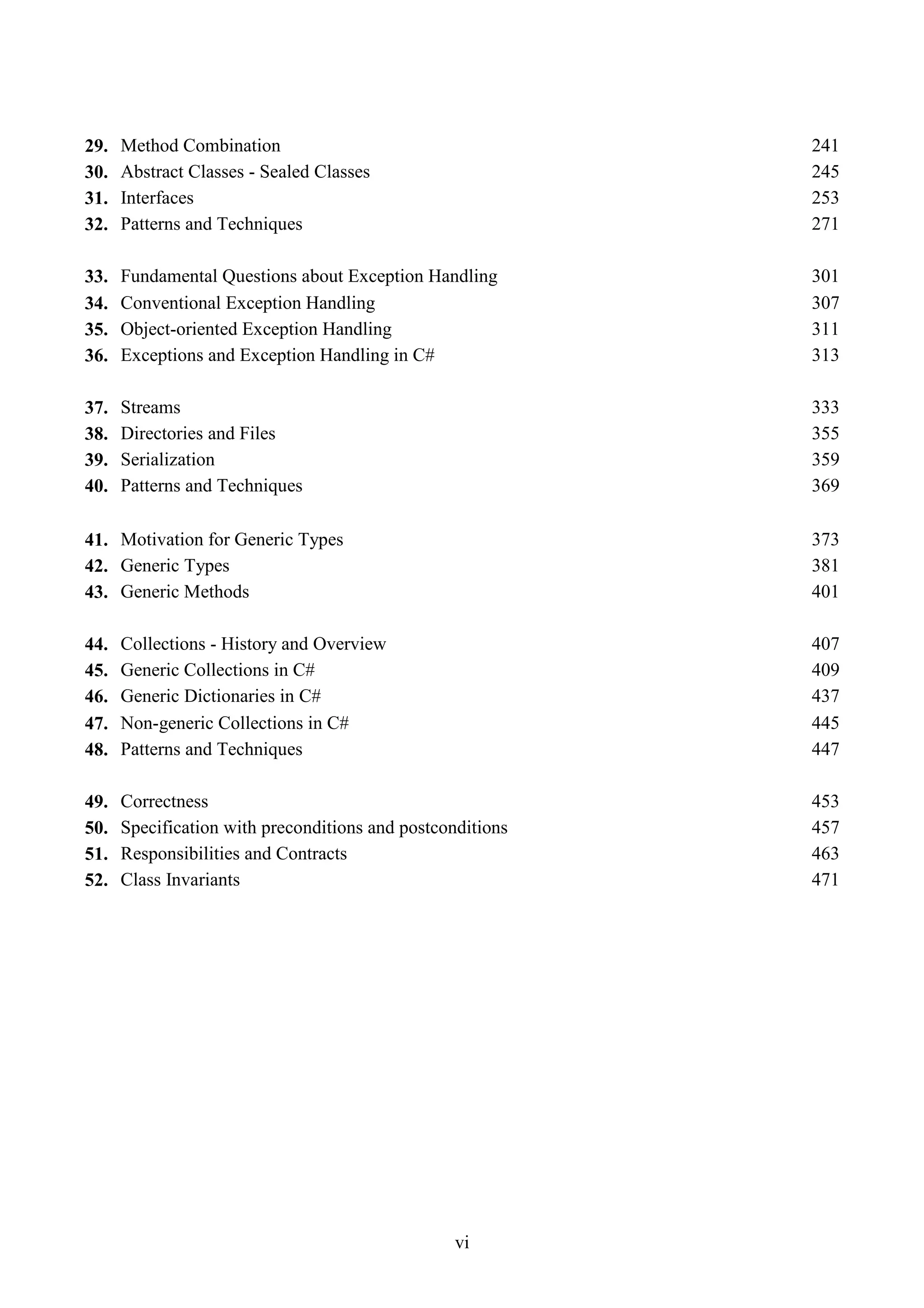vi 29. Method Combination 241 30. Abstract Classes - Sealed Classes 245 31. Interfaces 253 32. Patterns and Techniques 271 33. Fundamental Questions about Exception Handling 301 34. Conventional Exception Handling 307 35. Object-oriented Exception Handling 311 36. Exceptions and Exception Handling in C# 313 37. Streams 333 38. Directories and Files 355 39. Serialization 359 40. Patterns and Techniques 369 41. Motivation for Generic Types 373 42. Generic Types 381 43. Generic Methods 401 44. Collections - History and Overview 407 45. Generic Collections in C# 409 46. Generic Dictionaries in C# 437 47. Non-generic Collections in C# 445 48. Patterns and Techniques 447 49. Correctness 453 50. Specification with preconditions and postconditions 457 51. Responsibilities and Contracts 463 52. Class Invariants 471 
