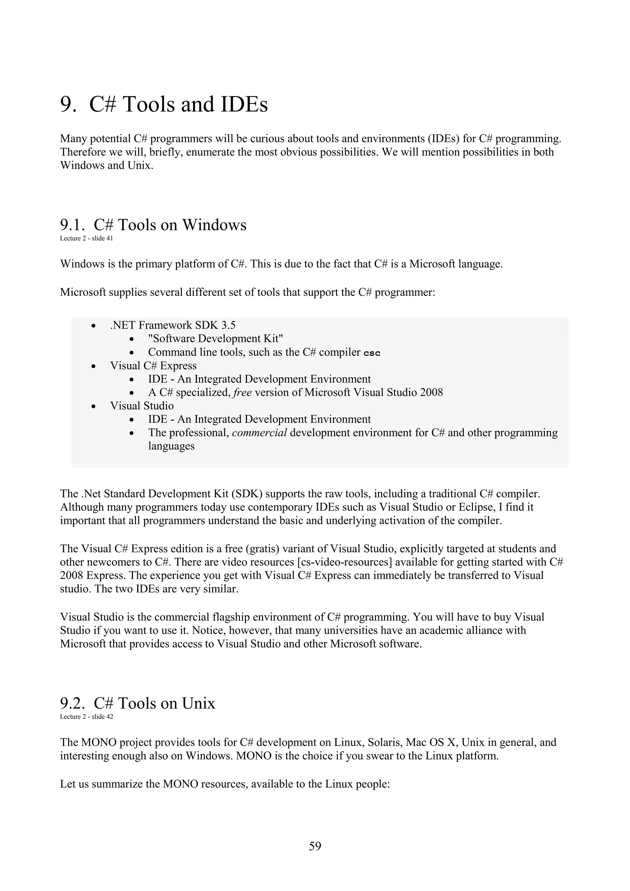 59 9. C# Tools and IDEs Many potential C# programmers will be curious about tools and environments (IDEs) for C# programming. Therefore we will, briefly, enumerate the most obvious possibilities. We will mention possibilities in both Windows and Unix. 9.1. C# Tools on Windows Lecture 2 - slide 41 Windows is the primary platform of C#. This is due to the fact that C# is a Microsoft language. Microsoft supplies several different set of tools that support the C# programmer: • .NET Framework SDK 3.5 • "Software Development Kit" • Command line tools, such as the C# compiler csc • Visual C# Express • IDE - An Integrated Development Environment • A C# specialized, free version of Microsoft Visual Studio 2008 • Visual Studio • IDE - An Integrated Development Environment • The professional, commercial development environment for C# and other programming languages The .Net Standard Development Kit (SDK) supports the raw tools, including a traditional C# compiler. Although many programmers today use contemporary IDEs such as Visual Studio or Eclipse, I find it important that all programmers understand the basic and underlying activation of the compiler. The Visual C# Express edition is a free (gratis) variant of Visual Studio, explicitly targeted at students and other newcomers to C#. There are video resources [cs-video-resources] available for getting started with C# 2008 Express. The experience you get with Visual C# Express can immediately be transferred to Visual studio. The two IDEs are very similar. Visual Studio is the commercial flagship environment of C# programming. You will have to buy Visual Studio if you want to use it. Notice, however, that many universities have an academic alliance with Microsoft that provides access to Visual Studio and other Microsoft software. 9.2. C# Tools on Unix Lecture 2 - slide 42 The MONO project provides tools for C# development on Linux, Solaris, Mac OS X, Unix in general, and interesting enough also on Windows. MONO is the choice if you swear to the Linux platform. Let us summarize the MONO resources, available to the Linux people: 