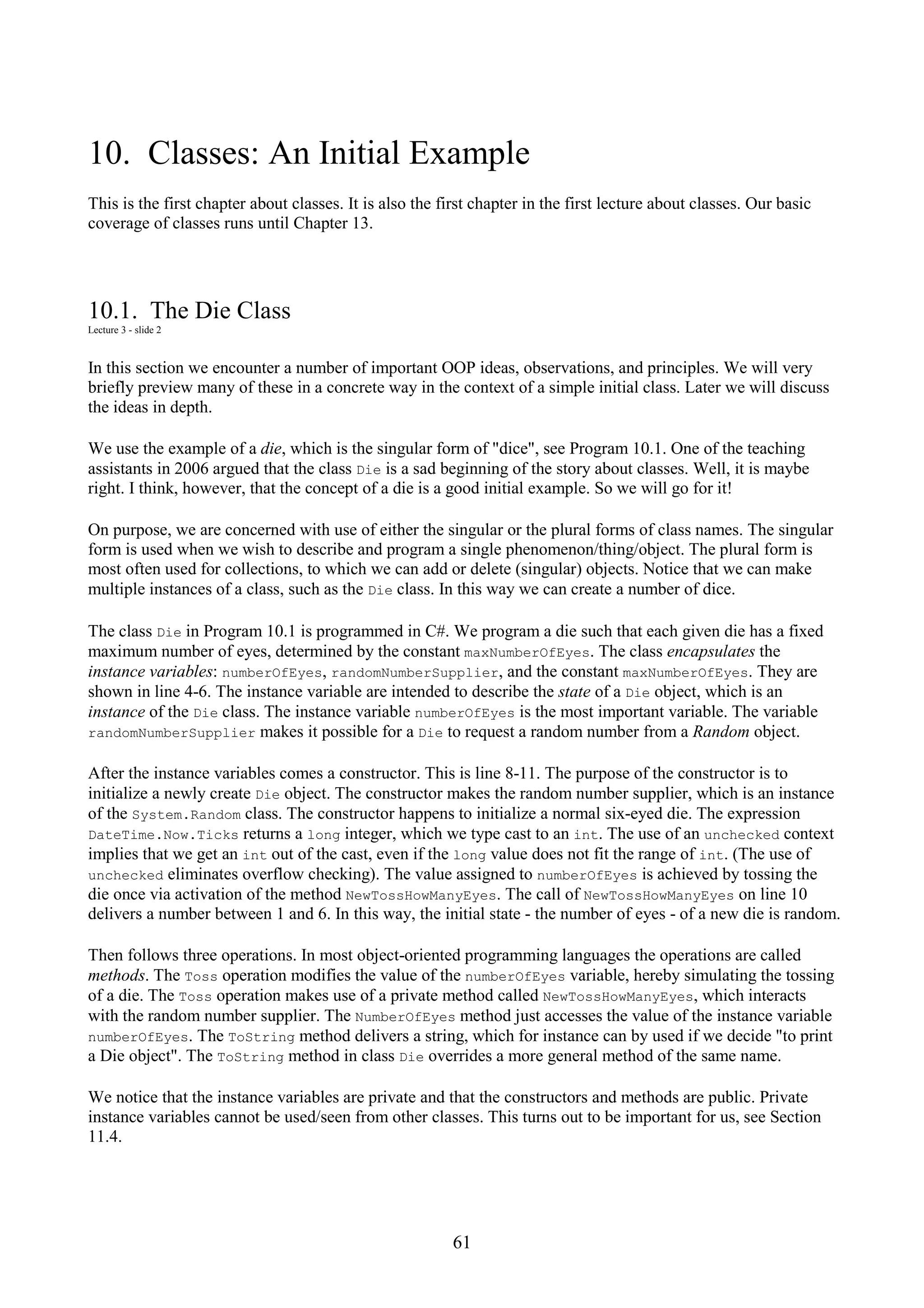 61 10. Classes: An Initial Example This is the first chapter about classes. It is also the first chapter in the first lecture about classes. Our basic coverage of classes runs until Chapter 13. 10.1. The Die Class Lecture 3 - slide 2 In this section we encounter a number of important OOP ideas, observations, and principles. We will very briefly preview many of these in a concrete way in the context of a simple initial class. Later we will discuss the ideas in depth. We use the example of a die, which is the singular form of "dice", see Program 10.1. One of the teaching assistants in 2006 argued that the class Die is a sad beginning of the story about classes. Well, it is maybe right. I think, however, that the concept of a die is a good initial example. So we will go for it! On purpose, we are concerned with use of either the singular or the plural forms of class names. The singular form is used when we wish to describe and program a single phenomenon/thing/object. The plural form is most often used for collections, to which we can add or delete (singular) objects. Notice that we can make multiple instances of a class, such as the Die class. In this way we can create a number of dice. The class Die in Program 10.1 is programmed in C#. We program a die such that each given die has a fixed maximum number of eyes, determined by the constant maxNumberOfEyes. The class encapsulates the instance variables: numberOfEyes, randomNumberSupplier, and the constant maxNumberOfEyes. They are shown in line 4-6. The instance variable are intended to describe the state of a Die object, which is an instance of the Die class. The instance variable numberOfEyes is the most important variable. The variable randomNumberSupplier makes it possible for a Die to request a random number from a Random object. After the instance variables comes a constructor. This is line 8-11. The purpose of the constructor is to initialize a newly create Die object. The constructor makes the random number supplier, which is an instance of the System.Random class. The constructor happens to initialize a normal six-eyed die. The expression DateTime.Now.Ticks returns a long integer, which we type cast to an int. The use of an unchecked context implies that we get an int out of the cast, even if the long value does not fit the range of int. (The use of unchecked eliminates overflow checking). The value assigned to numberOfEyes is achieved by tossing the die once via activation of the method NewTossHowManyEyes. The call of NewTossHowManyEyes on line 10 delivers a number between 1 and 6. In this way, the initial state - the number of eyes - of a new die is random. Then follows three operations. In most object-oriented programming languages the operations are called methods. The Toss operation modifies the value of the numberOfEyes variable, hereby simulating the tossing of a die. The Toss operation makes use of a private method called NewTossHowManyEyes, which interacts with the random number supplier. The NumberOfEyes method just accesses the value of the instance variable numberOfEyes. The ToString method delivers a string, which for instance can by used if we decide "to print a Die object". The ToString method in class Die overrides a more general method of the same name. We notice that the instance variables are private and that the constructors and methods are public. Private instance variables cannot be used/seen from other classes. This turns out to be important for us, see Section 11.4. 
