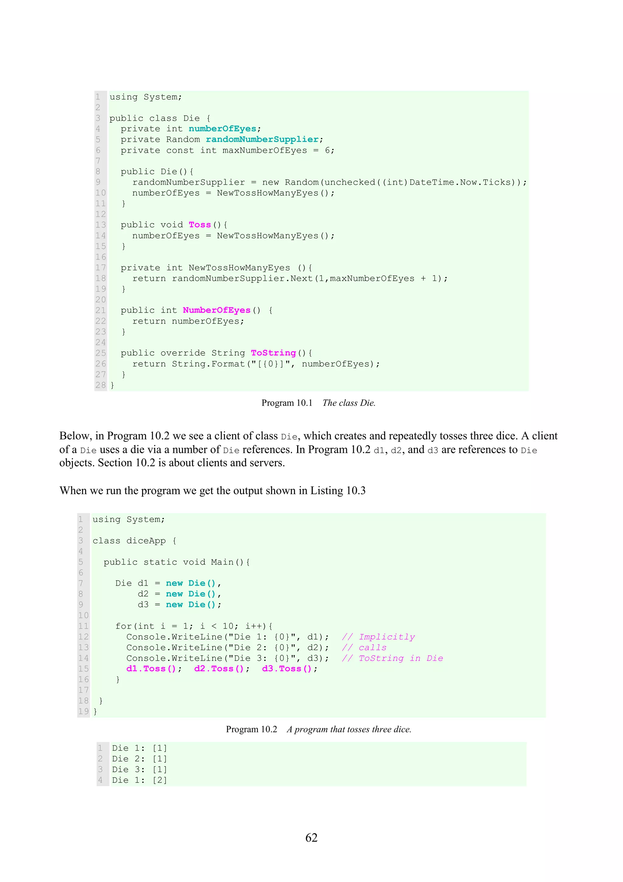 62 1 2 3 4 5 6 7 8 9 10 11 12 13 14 15 16 17 18 19 20 21 22 23 24 25 26 27 28 using System; public class Die { private int numberOfEyes; private Random randomNumberSupplier; private const int maxNumberOfEyes = 6; public Die(){ randomNumberSupplier = new Random(unchecked((int)DateTime.Now.Ticks)); numberOfEyes = NewTossHowManyEyes(); } public void Toss(){ numberOfEyes = NewTossHowManyEyes(); } private int NewTossHowManyEyes (){ return randomNumberSupplier.Next(1,maxNumberOfEyes + 1); } public int NumberOfEyes() { return numberOfEyes; } public override String ToString(){ return String.Format("[{0}]", numberOfEyes); } } Program 10.1 The class Die. Below, in Program 10.2 we see a client of class Die, which creates and repeatedly tosses three dice. A client of a Die uses a die via a number of Die references. In Program 10.2 d1, d2, and d3 are references to Die objects. Section 10.2 is about clients and servers. When we run the program we get the output shown in Listing 10.3 1 2 3 4 5 6 7 8 9 10 11 12 13 14 15 16 17 18 19 using System; class diceApp { public static void Main(){ Die d1 = new Die(), d2 = new Die(), d3 = new Die(); for(int i = 1; i < 10; i++){ Console.WriteLine("Die 1: {0}", d1); // Implicitly Console.WriteLine("Die 2: {0}", d2); // calls Console.WriteLine("Die 3: {0}", d3); // ToString in Die d1.Toss(); d2.Toss(); d3.Toss(); } } } Program 10.2 A program that tosses three dice. 1 2 3 4 Die 1: [1] Die 2: [1] Die 3: [1] Die 1: [2] 