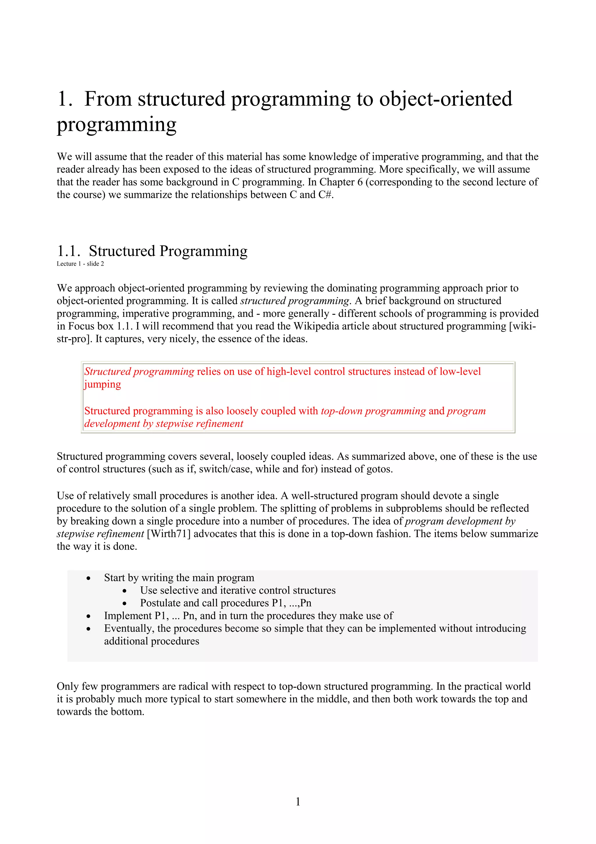 1 1. From structured programming to object-oriented programming We will assume that the reader of this material has some knowledge of imperative programming, and that the reader already has been exposed to the ideas of structured programming. More specifically, we will assume that the reader has some background in C programming. In Chapter 6 (corresponding to the second lecture of the course) we summarize the relationships between C and C#. 1.1. Structured Programming Lecture 1 - slide 2 We approach object-oriented programming by reviewing the dominating programming approach prior to object-oriented programming. It is called structured programming. A brief background on structured programming, imperative programming, and - more generally - different schools of programming is provided in Focus box 1.1. I will recommend that you read the Wikipedia article about structured programming [wiki- str-pro]. It captures, very nicely, the essence of the ideas. Structured programming relies on use of high-level control structures instead of low-level jumping Structured programming is also loosely coupled with top-down programming and program development by stepwise refinement Structured programming covers several, loosely coupled ideas. As summarized above, one of these is the use of control structures (such as if, switch/case, while and for) instead of gotos. Use of relatively small procedures is another idea. A well-structured program should devote a single procedure to the solution of a single problem. The splitting of problems in subproblems should be reflected by breaking down a single procedure into a number of procedures. The idea of program development by stepwise refinement [Wirth71] advocates that this is done in a top-down fashion. The items below summarize the way it is done. • Start by writing the main program • Use selective and iterative control structures • Postulate and call procedures P1, ...,Pn • Implement P1, ... Pn, and in turn the procedures they make use of • Eventually, the procedures become so simple that they can be implemented without introducing additional procedures Only few programmers are radical with respect to top-down structured programming. In the practical world it is probably much more typical to start somewhere in the middle, and then both work towards the top and towards the bottom. 