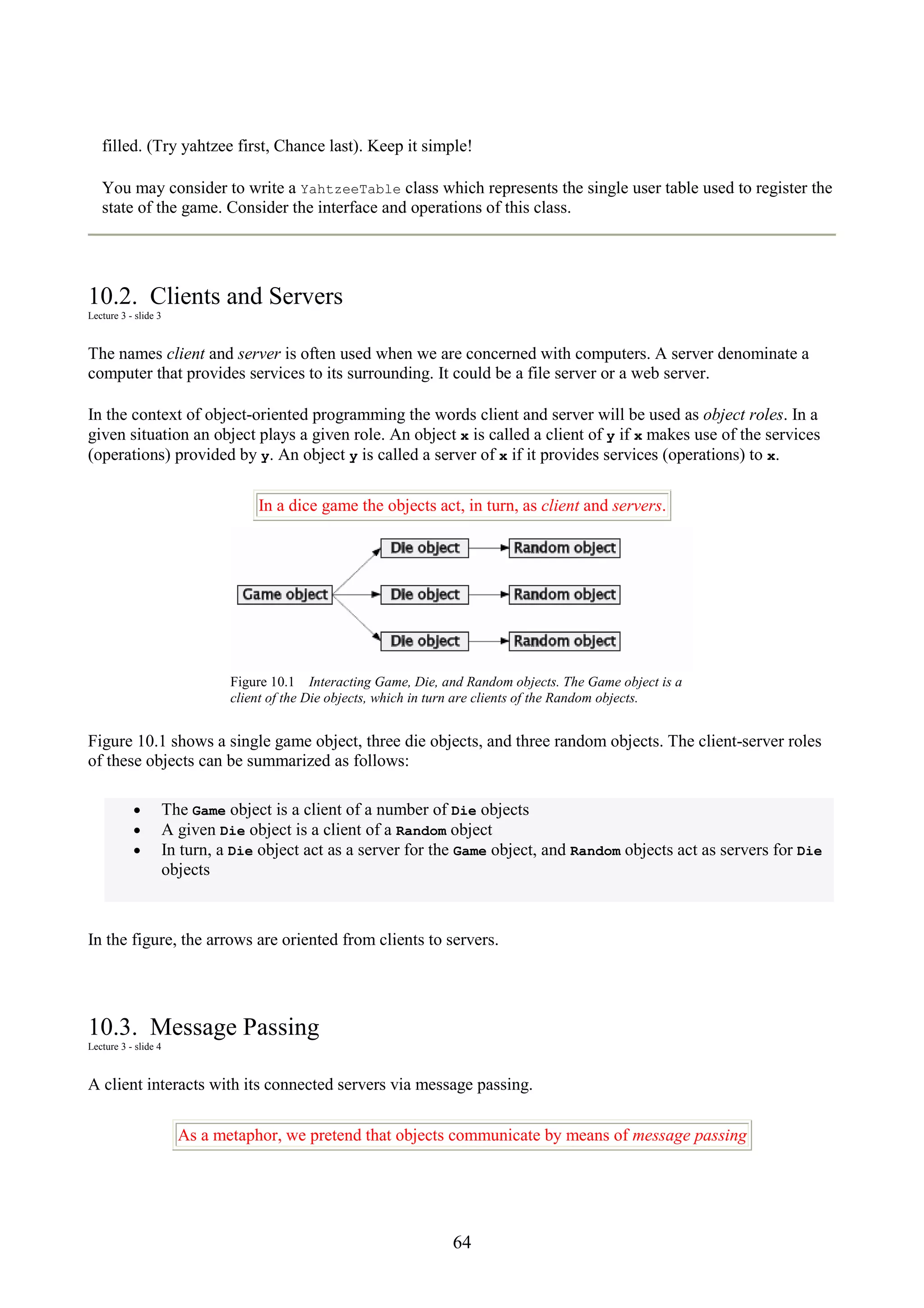 64 filled. (Try yahtzee first, Chance last). Keep it simple! You may consider to write a YahtzeeTable class which represents the single user table used to register the state of the game. Consider the interface and operations of this class. 10.2. Clients and Servers Lecture 3 - slide 3 The names client and server is often used when we are concerned with computers. A server denominate a computer that provides services to its surrounding. It could be a file server or a web server. In the context of object-oriented programming the words client and server will be used as object roles. In a given situation an object plays a given role. An object x is called a client of y if x makes use of the services (operations) provided by y. An object y is called a server of x if it provides services (operations) to x. In a dice game the objects act, in turn, as client and servers. Figure 10.1 Interacting Game, Die, and Random objects. The Game object is a client of the Die objects, which in turn are clients of the Random objects. Figure 10.1 shows a single game object, three die objects, and three random objects. The client-server roles of these objects can be summarized as follows: • The Game object is a client of a number of Die objects • A given Die object is a client of a Random object • In turn, a Die object act as a server for the Game object, and Random objects act as servers for Die objects In the figure, the arrows are oriented from clients to servers. 10.3. Message Passing Lecture 3 - slide 4 A client interacts with its connected servers via message passing. As a metaphor, we pretend that objects communicate by means of message passing 
