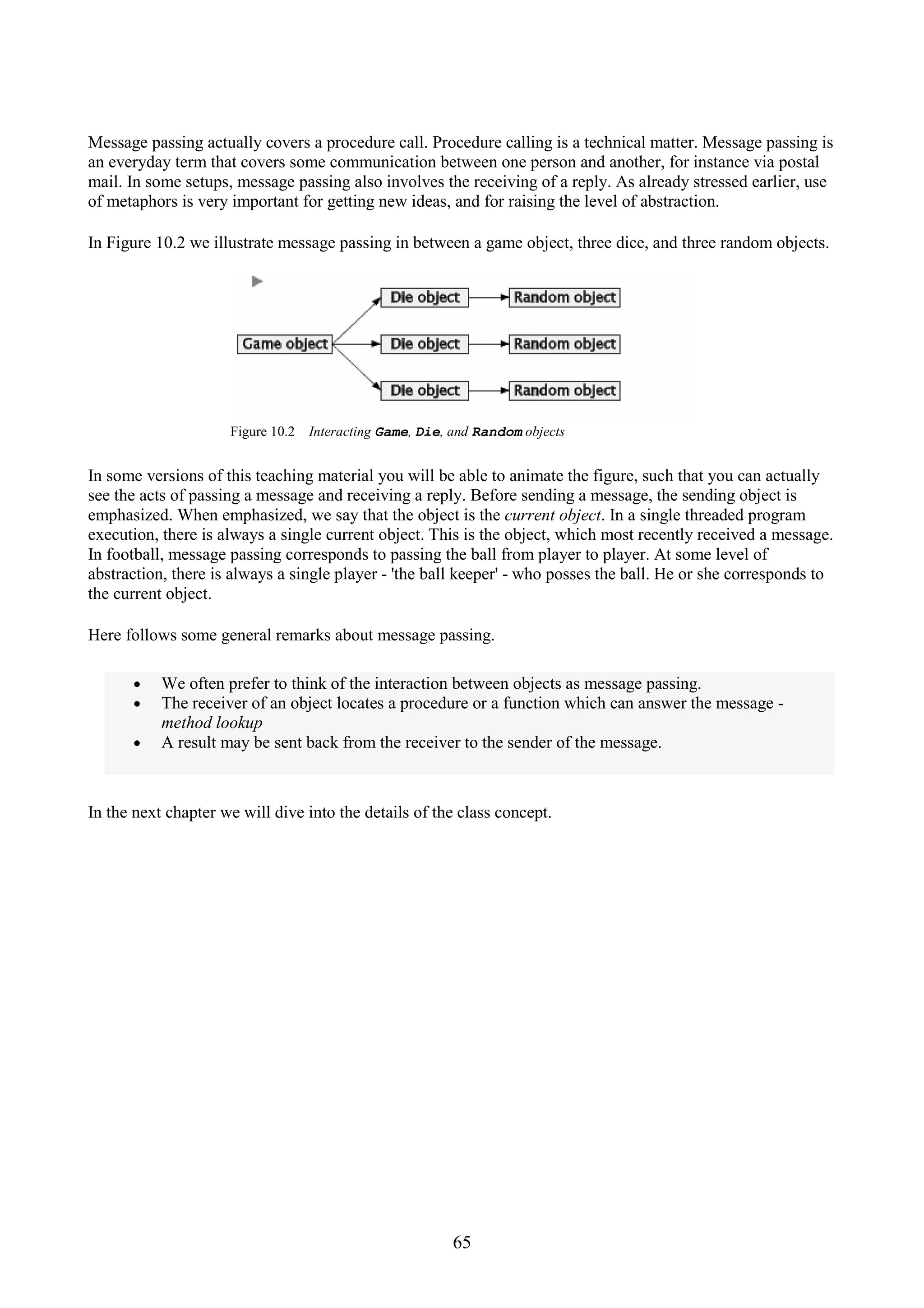 65 Message passing actually covers a procedure call. Procedure calling is a technical matter. Message passing is an everyday term that covers some communication between one person and another, for instance via postal mail. In some setups, message passing also involves the receiving of a reply. As already stressed earlier, use of metaphors is very important for getting new ideas, and for raising the level of abstraction. In Figure 10.2 we illustrate message passing in between a game object, three dice, and three random objects. Figure 10.2 Interacting Game, Die, and Random objects In some versions of this teaching material you will be able to animate the figure, such that you can actually see the acts of passing a message and receiving a reply. Before sending a message, the sending object is emphasized. When emphasized, we say that the object is the current object. In a single threaded program execution, there is always a single current object. This is the object, which most recently received a message. In football, message passing corresponds to passing the ball from player to player. At some level of abstraction, there is always a single player - 'the ball keeper' - who posses the ball. He or she corresponds to the current object. Here follows some general remarks about message passing. • We often prefer to think of the interaction between objects as message passing. • The receiver of an object locates a procedure or a function which can answer the message - method lookup • A result may be sent back from the receiver to the sender of the message. In the next chapter we will dive into the details of the class concept. 