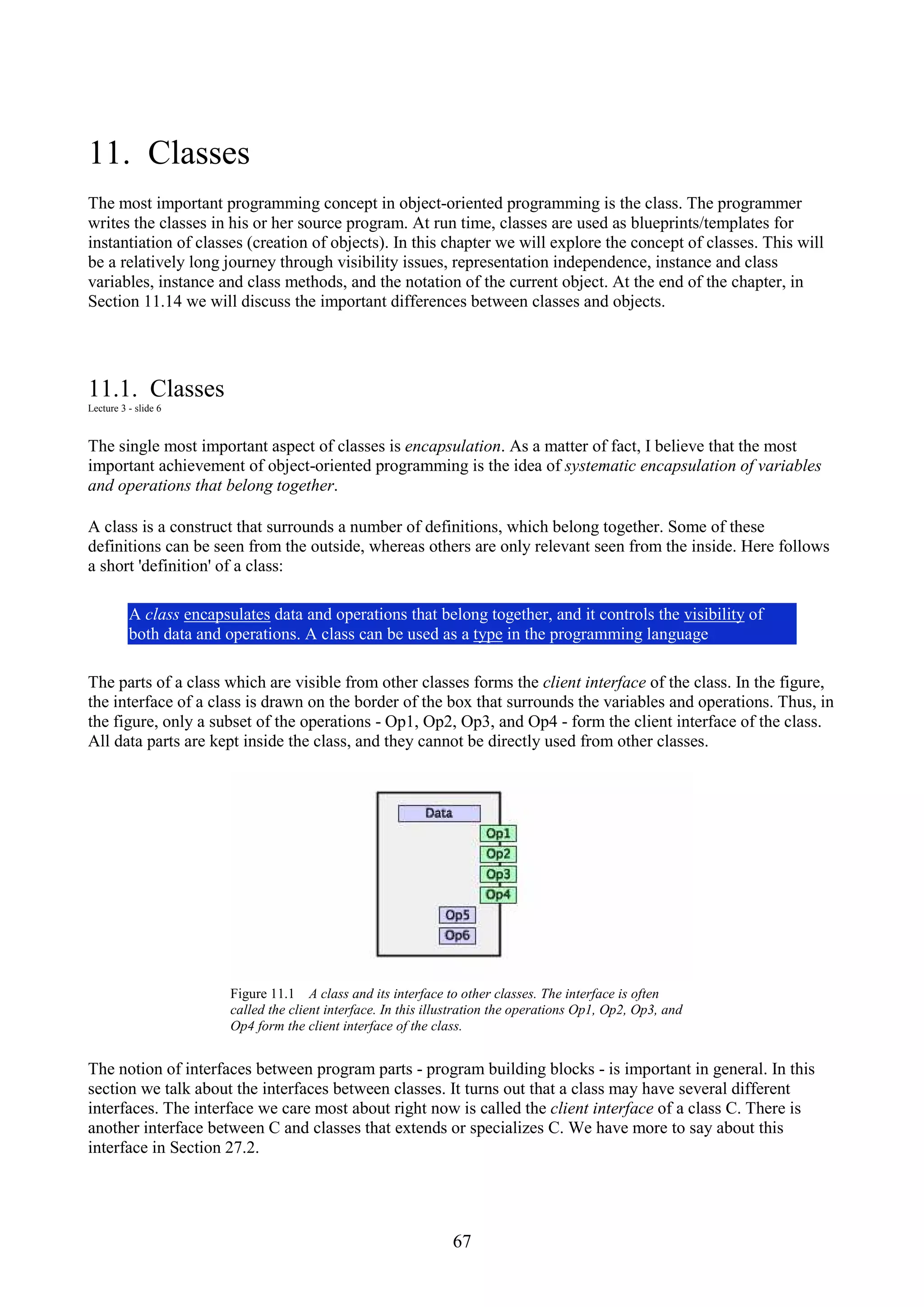 67 11. Classes The most important programming concept in object-oriented programming is the class. The programmer writes the classes in his or her source program. At run time, classes are used as blueprints/templates for instantiation of classes (creation of objects). In this chapter we will explore the concept of classes. This will be a relatively long journey through visibility issues, representation independence, instance and class variables, instance and class methods, and the notation of the current object. At the end of the chapter, in Section 11.14 we will discuss the important differences between classes and objects. 11.1. Classes Lecture 3 - slide 6 The single most important aspect of classes is encapsulation. As a matter of fact, I believe that the most important achievement of object-oriented programming is the idea of systematic encapsulation of variables and operations that belong together. A class is a construct that surrounds a number of definitions, which belong together. Some of these definitions can be seen from the outside, whereas others are only relevant seen from the inside. Here follows a short 'definition' of a class: A class encapsulates data and operations that belong together, and it controls the visibility of both data and operations. A class can be used as a type in the programming language The parts of a class which are visible from other classes forms the client interface of the class. In the figure, the interface of a class is drawn on the border of the box that surrounds the variables and operations. Thus, in the figure, only a subset of the operations - Op1, Op2, Op3, and Op4 - form the client interface of the class. All data parts are kept inside the class, and they cannot be directly used from other classes. Figure 11.1 A class and its interface to other classes. The interface is often called the client interface. In this illustration the operations Op1, Op2, Op3, and Op4 form the client interface of the class. The notion of interfaces between program parts - program building blocks - is important in general. In this section we talk about the interfaces between classes. It turns out that a class may have several different interfaces. The interface we care most about right now is called the client interface of a class C. There is another interface between C and classes that extends or specializes C. We have more to say about this interface in Section 27.2. 