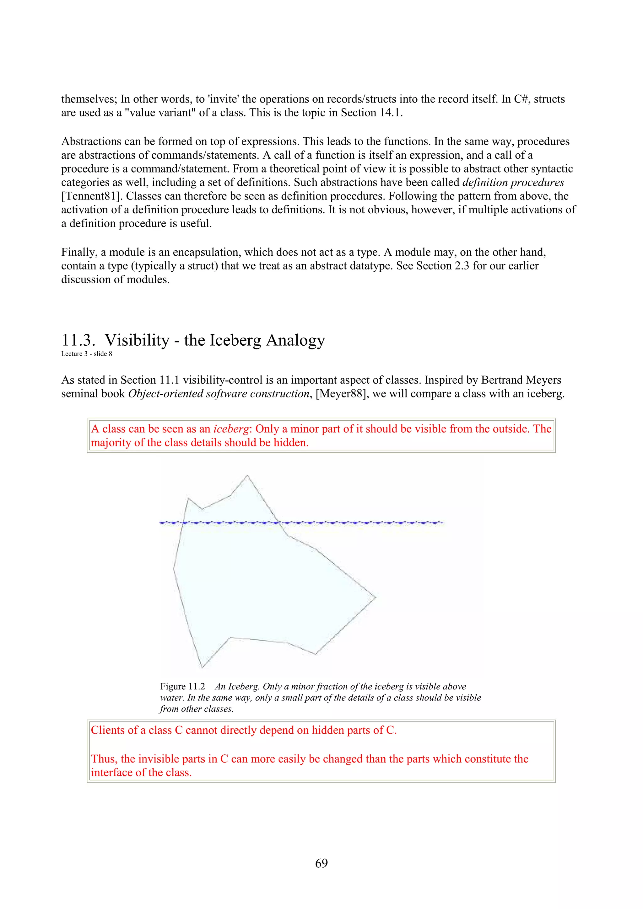 69 themselves; In other words, to 'invite' the operations on records/structs into the record itself. In C#, structs are used as a "value variant" of a class. This is the topic in Section 14.1. Abstractions can be formed on top of expressions. This leads to the functions. In the same way, procedures are abstractions of commands/statements. A call of a function is itself an expression, and a call of a procedure is a command/statement. From a theoretical point of view it is possible to abstract other syntactic categories as well, including a set of definitions. Such abstractions have been called definition procedures [Tennent81]. Classes can therefore be seen as definition procedures. Following the pattern from above, the activation of a definition procedure leads to definitions. It is not obvious, however, if multiple activations of a definition procedure is useful. Finally, a module is an encapsulation, which does not act as a type. A module may, on the other hand, contain a type (typically a struct) that we treat as an abstract datatype. See Section 2.3 for our earlier discussion of modules. 11.3. Visibility - the Iceberg Analogy Lecture 3 - slide 8 As stated in Section 11.1 visibility-control is an important aspect of classes. Inspired by Bertrand Meyers seminal book Object-oriented software construction, [Meyer88], we will compare a class with an iceberg. A class can be seen as an iceberg: Only a minor part of it should be visible from the outside. The majority of the class details should be hidden. Figure 11.2 An Iceberg. Only a minor fraction of the iceberg is visible above water. In the same way, only a small part of the details of a class should be visible from other classes. Clients of a class C cannot directly depend on hidden parts of C. Thus, the invisible parts in C can more easily be changed than the parts which constitute the interface of the class. 