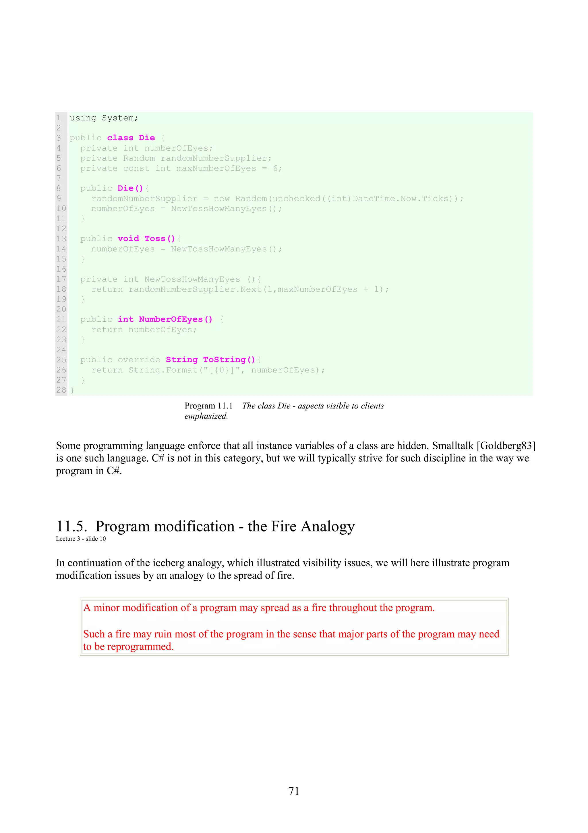 71 1 2 3 4 5 6 7 8 9 10 11 12 13 14 15 16 17 18 19 20 21 22 23 24 25 26 27 28 using System; public class Die { private int numberOfEyes; private Random randomNumberSupplier; private const int maxNumberOfEyes = 6; public Die(){ randomNumberSupplier = new Random(unchecked((int)DateTime.Now.Ticks)); numberOfEyes = NewTossHowManyEyes(); } public void Toss(){ numberOfEyes = NewTossHowManyEyes(); } private int NewTossHowManyEyes (){ return randomNumberSupplier.Next(1,maxNumberOfEyes + 1); } public int NumberOfEyes() { return numberOfEyes; } public override String ToString(){ return String.Format("[{0}]", numberOfEyes); } } Program 11.1 The class Die - aspects visible to clients emphasized. Some programming language enforce that all instance variables of a class are hidden. Smalltalk [Goldberg83] is one such language. C# is not in this category, but we will typically strive for such discipline in the way we program in C#. 11.5. Program modification - the Fire Analogy Lecture 3 - slide 10 In continuation of the iceberg analogy, which illustrated visibility issues, we will here illustrate program modification issues by an analogy to the spread of fire. A minor modification of a program may spread as a fire throughout the program. Such a fire may ruin most of the program in the sense that major parts of the program may need to be reprogrammed. 