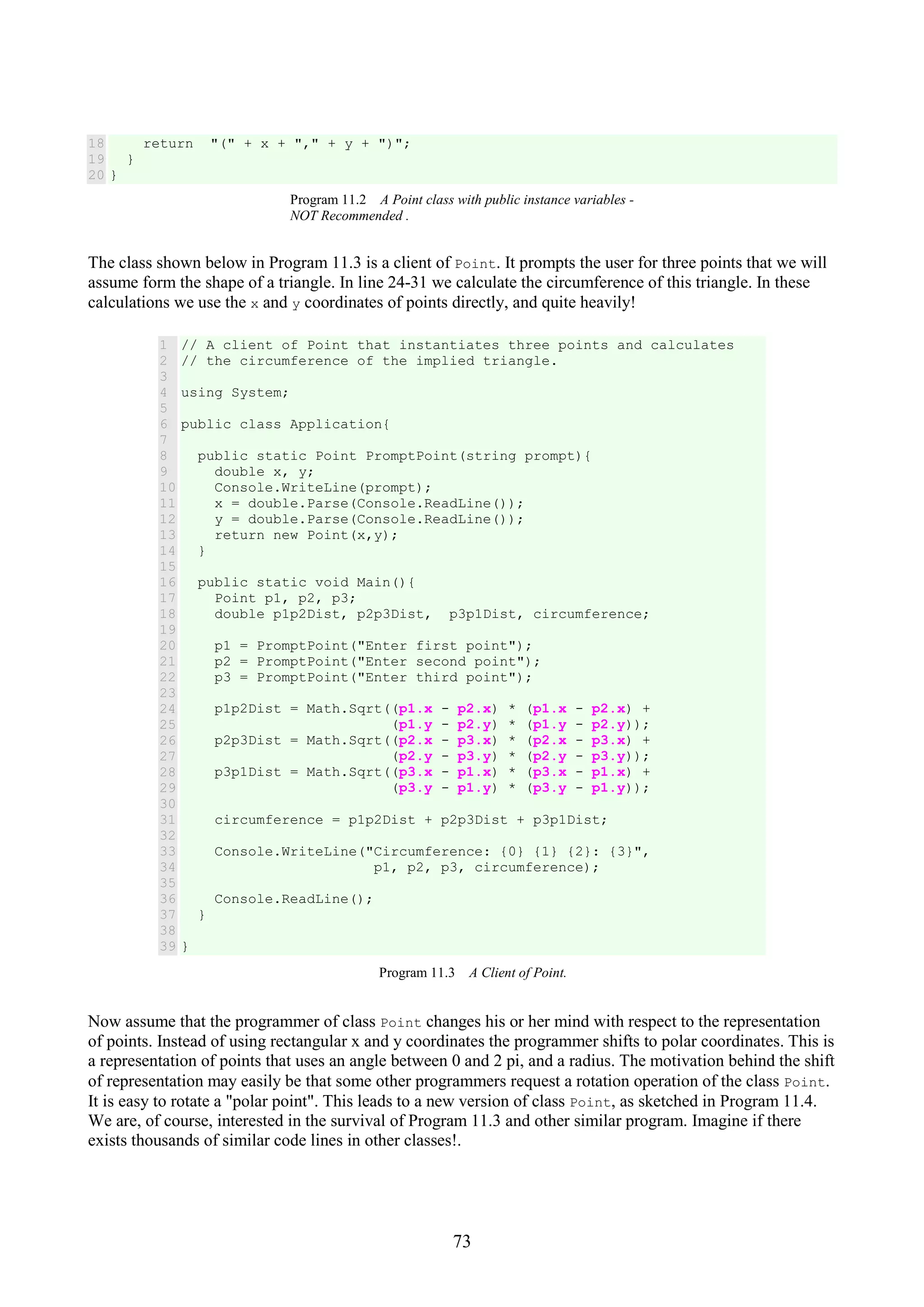 73 18 19 20 return "(" + x + "," + y + ")"; } } Program 11.2 A Point class with public instance variables - NOT Recommended . The class shown below in Program 11.3 is a client of Point. It prompts the user for three points that we will assume form the shape of a triangle. In line 24-31 we calculate the circumference of this triangle. In these calculations we use the x and y coordinates of points directly, and quite heavily! 1 2 3 4 5 6 7 8 9 10 11 12 13 14 15 16 17 18 19 20 21 22 23 24 25 26 27 28 29 30 31 32 33 34 35 36 37 38 39 // A client of Point that instantiates three points and calculates // the circumference of the implied triangle. using System; public class Application{ public static Point PromptPoint(string prompt){ double x, y; Console.WriteLine(prompt); x = double.Parse(Console.ReadLine()); y = double.Parse(Console.ReadLine()); return new Point(x,y); } public static void Main(){ Point p1, p2, p3; double p1p2Dist, p2p3Dist, p3p1Dist, circumference; p1 = PromptPoint("Enter first point"); p2 = PromptPoint("Enter second point"); p3 = PromptPoint("Enter third point"); p1p2Dist = Math.Sqrt((p1.x - p2.x) * (p1.x - p2.x) + (p1.y - p2.y) * (p1.y - p2.y)); p2p3Dist = Math.Sqrt((p2.x - p3.x) * (p2.x - p3.x) + (p2.y - p3.y) * (p2.y - p3.y)); p3p1Dist = Math.Sqrt((p3.x - p1.x) * (p3.x - p1.x) + (p3.y - p1.y) * (p3.y - p1.y)); circumference = p1p2Dist + p2p3Dist + p3p1Dist; Console.WriteLine("Circumference: {0} {1} {2}: {3}", p1, p2, p3, circumference); Console.ReadLine(); } } Program 11.3 A Client of Point. Now assume that the programmer of class Point changes his or her mind with respect to the representation of points. Instead of using rectangular x and y coordinates the programmer shifts to polar coordinates. This is a representation of points that uses an angle between 0 and 2 pi, and a radius. The motivation behind the shift of representation may easily be that some other programmers request a rotation operation of the class Point. It is easy to rotate a "polar point". This leads to a new version of class Point, as sketched in Program 11.4. We are, of course, interested in the survival of Program 11.3 and other similar program. Imagine if there exists thousands of similar code lines in other classes!. 