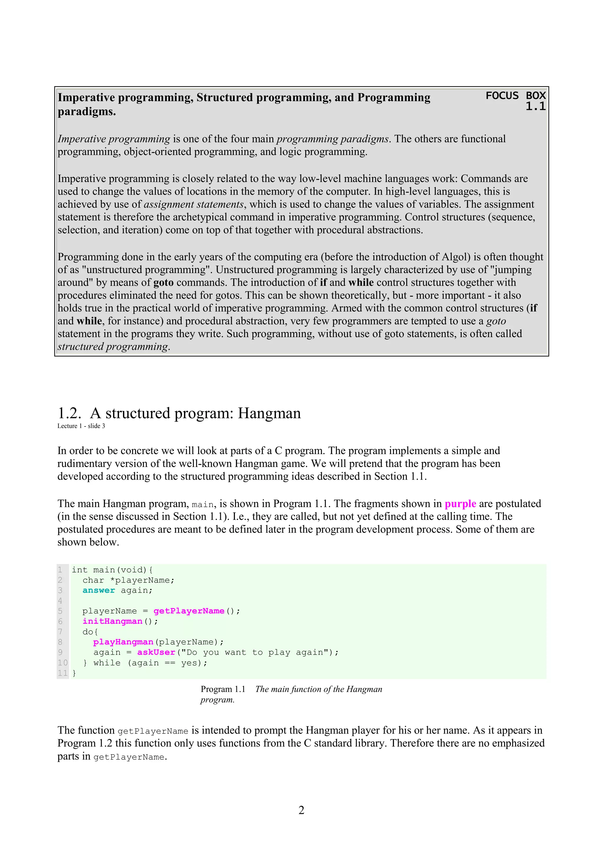 2 Imperative programming, Structured programming, and Programming paradigms. FOCUS BOXFOCUS BOXFOCUS BOXFOCUS BOX 1.11.11.11.1 Imperative programming is one of the four main programming paradigms. The others are functional programming, object-oriented programming, and logic programming. Imperative programming is closely related to the way low-level machine languages work: Commands are used to change the values of locations in the memory of the computer. In high-level languages, this is achieved by use of assignment statements, which is used to change the values of variables. The assignment statement is therefore the archetypical command in imperative programming. Control structures (sequence, selection, and iteration) come on top of that together with procedural abstractions. Programming done in the early years of the computing era (before the introduction of Algol) is often thought of as "unstructured programming". Unstructured programming is largely characterized by use of "jumping around" by means of goto commands. The introduction of if and while control structures together with procedures eliminated the need for gotos. This can be shown theoretically, but - more important - it also holds true in the practical world of imperative programming. Armed with the common control structures (if and while, for instance) and procedural abstraction, very few programmers are tempted to use a goto statement in the programs they write. Such programming, without use of goto statements, is often called structured programming. 1.2. A structured program: Hangman Lecture 1 - slide 3 In order to be concrete we will look at parts of a C program. The program implements a simple and rudimentary version of the well-known Hangman game. We will pretend that the program has been developed according to the structured programming ideas described in Section 1.1. The main Hangman program, main, is shown in Program 1.1. The fragments shown in purple are postulated (in the sense discussed in Section 1.1). I.e., they are called, but not yet defined at the calling time. The postulated procedures are meant to be defined later in the program development process. Some of them are shown below. 1 2 3 4 5 6 7 8 9 10 11 int main(void){ char *playerName; answer again; playerName = getPlayerName(); initHangman(); do{ playHangman(playerName); again = askUser("Do you want to play again"); } while (again == yes); } Program 1.1 The main function of the Hangman program. The function getPlayerName is intended to prompt the Hangman player for his or her name. As it appears in Program 1.2 this function only uses functions from the C standard library. Therefore there are no emphasized parts in getPlayerName. 