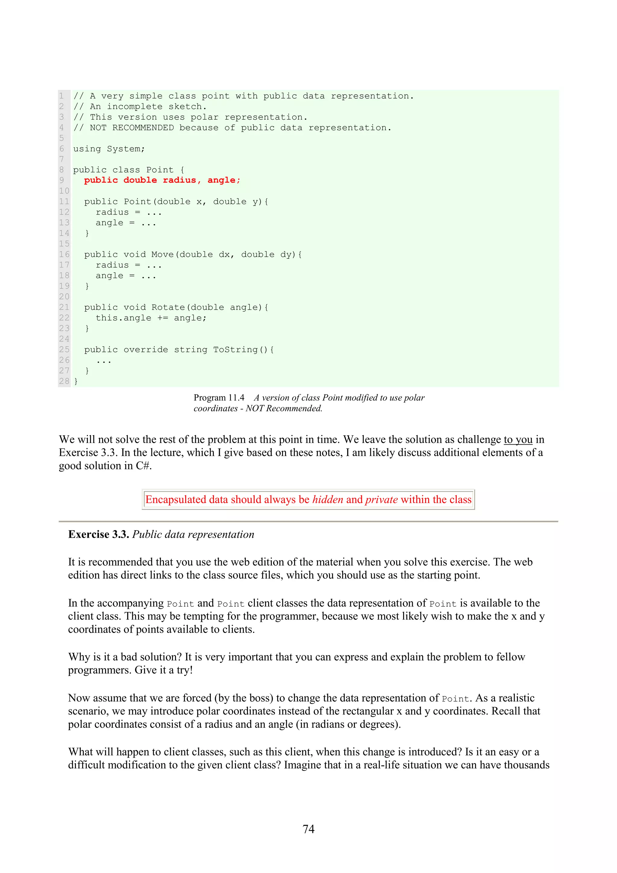 74 1 2 3 4 5 6 7 8 9 10 11 12 13 14 15 16 17 18 19 20 21 22 23 24 25 26 27 28 // A very simple class point with public data representation. // An incomplete sketch. // This version uses polar representation. // NOT RECOMMENDED because of public data representation. using System; public class Point { public double radius, angle; public Point(double x, double y){ radius = ... angle = ... } public void Move(double dx, double dy){ radius = ... angle = ... } public void Rotate(double angle){ this.angle += angle; } public override string ToString(){ ... } } Program 11.4 A version of class Point modified to use polar coordinates - NOT Recommended. We will not solve the rest of the problem at this point in time. We leave the solution as challenge to you in Exercise 3.3. In the lecture, which I give based on these notes, I am likely discuss additional elements of a good solution in C#. Encapsulated data should always be hidden and private within the class Exercise 3.3. Public data representation It is recommended that you use the web edition of the material when you solve this exercise. The web edition has direct links to the class source files, which you should use as the starting point. In the accompanying Point and Point client classes the data representation of Point is available to the client class. This may be tempting for the programmer, because we most likely wish to make the x and y coordinates of points available to clients. Why is it a bad solution? It is very important that you can express and explain the problem to fellow programmers. Give it a try! Now assume that we are forced (by the boss) to change the data representation of Point. As a realistic scenario, we may introduce polar coordinates instead of the rectangular x and y coordinates. Recall that polar coordinates consist of a radius and an angle (in radians or degrees). What will happen to client classes, such as this client, when this change is introduced? Is it an easy or a difficult modification to the given client class? Imagine that in a real-life situation we can have thousands 