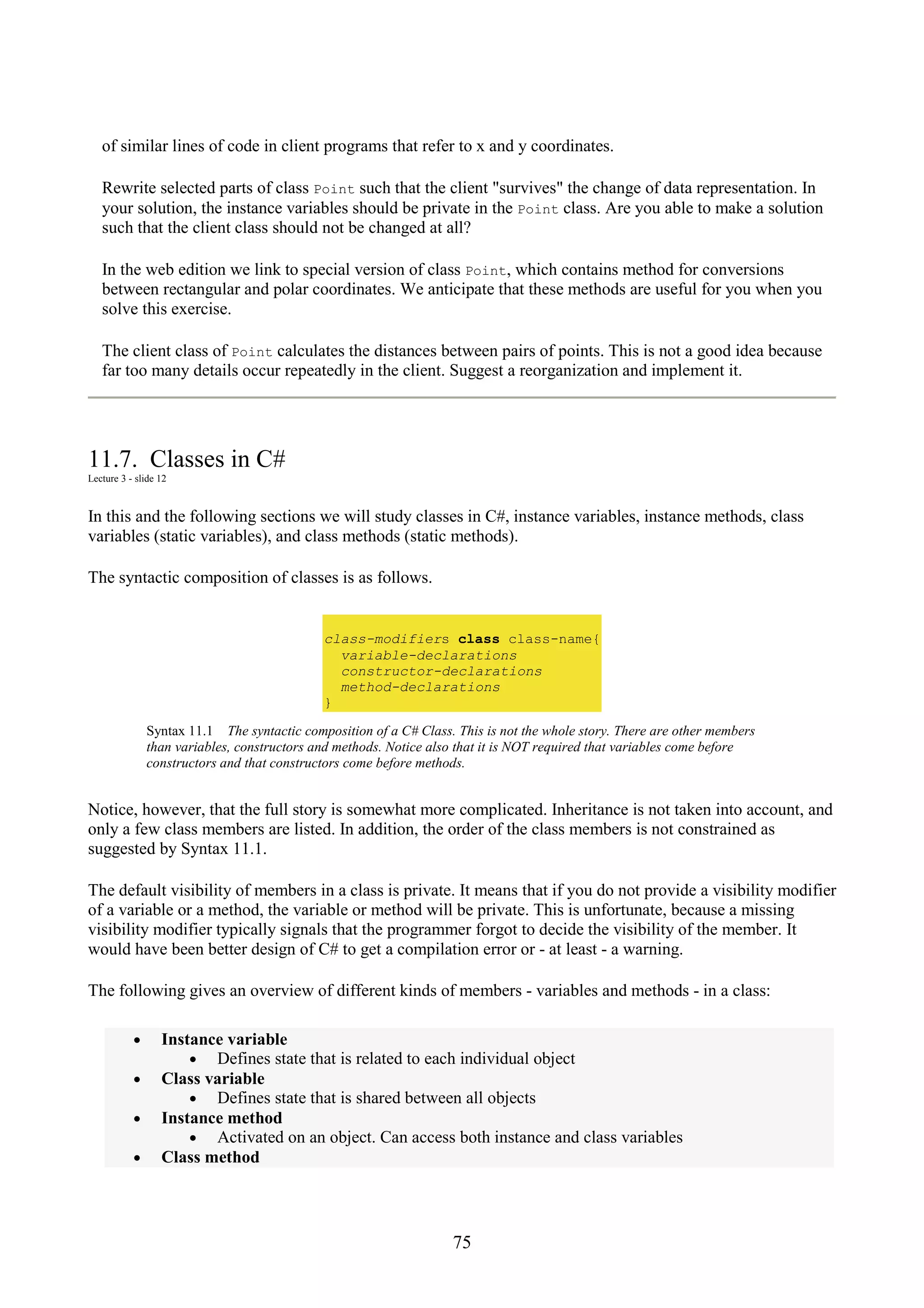 75 of similar lines of code in client programs that refer to x and y coordinates. Rewrite selected parts of class Point such that the client "survives" the change of data representation. In your solution, the instance variables should be private in the Point class. Are you able to make a solution such that the client class should not be changed at all? In the web edition we link to special version of class Point, which contains method for conversions between rectangular and polar coordinates. We anticipate that these methods are useful for you when you solve this exercise. The client class of Point calculates the distances between pairs of points. This is not a good idea because far too many details occur repeatedly in the client. Suggest a reorganization and implement it. 11.7. Classes in C# Lecture 3 - slide 12 In this and the following sections we will study classes in C#, instance variables, instance methods, class variables (static variables), and class methods (static methods). The syntactic composition of classes is as follows. class-modifiers class class-name{ variable-declarations constructor-declarations method-declarations } Syntax 11.1 The syntactic composition of a C# Class. This is not the whole story. There are other members than variables, constructors and methods. Notice also that it is NOT required that variables come before constructors and that constructors come before methods. Notice, however, that the full story is somewhat more complicated. Inheritance is not taken into account, and only a few class members are listed. In addition, the order of the class members is not constrained as suggested by Syntax 11.1. The default visibility of members in a class is private. It means that if you do not provide a visibility modifier of a variable or a method, the variable or method will be private. This is unfortunate, because a missing visibility modifier typically signals that the programmer forgot to decide the visibility of the member. It would have been better design of C# to get a compilation error or - at least - a warning. The following gives an overview of different kinds of members - variables and methods - in a class: • Instance variable • Defines state that is related to each individual object • Class variable • Defines state that is shared between all objects • Instance method • Activated on an object. Can access both instance and class variables • Class method 