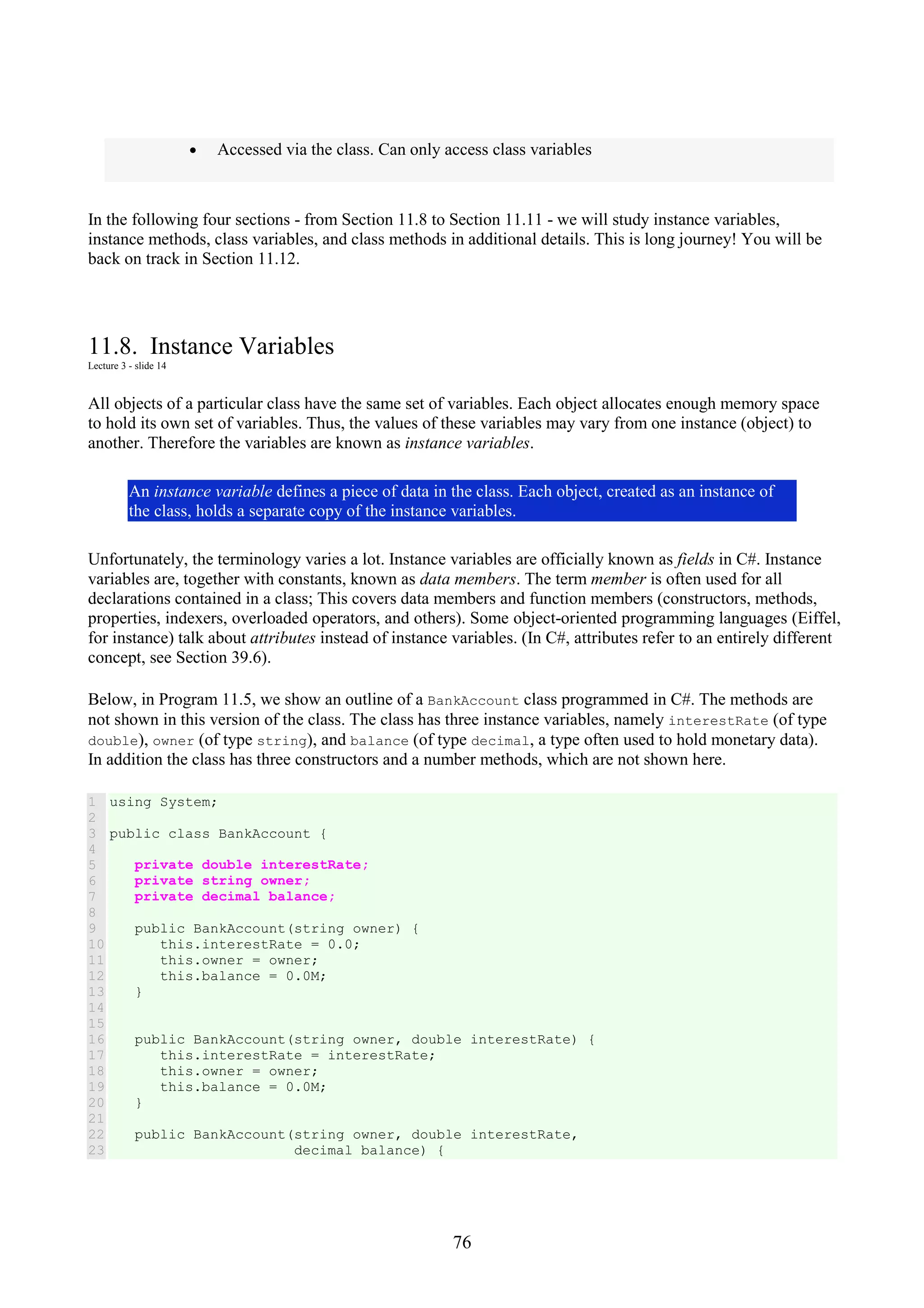 76 • Accessed via the class. Can only access class variables In the following four sections - from Section 11.8 to Section 11.11 - we will study instance variables, instance methods, class variables, and class methods in additional details. This is long journey! You will be back on track in Section 11.12. 11.8. Instance Variables Lecture 3 - slide 14 All objects of a particular class have the same set of variables. Each object allocates enough memory space to hold its own set of variables. Thus, the values of these variables may vary from one instance (object) to another. Therefore the variables are known as instance variables. An instance variable defines a piece of data in the class. Each object, created as an instance of the class, holds a separate copy of the instance variables. Unfortunately, the terminology varies a lot. Instance variables are officially known as fields in C#. Instance variables are, together with constants, known as data members. The term member is often used for all declarations contained in a class; This covers data members and function members (constructors, methods, properties, indexers, overloaded operators, and others). Some object-oriented programming languages (Eiffel, for instance) talk about attributes instead of instance variables. (In C#, attributes refer to an entirely different concept, see Section 39.6). Below, in Program 11.5, we show an outline of a BankAccount class programmed in C#. The methods are not shown in this version of the class. The class has three instance variables, namely interestRate (of type double), owner (of type string), and balance (of type decimal, a type often used to hold monetary data). In addition the class has three constructors and a number methods, which are not shown here. 1 2 3 4 5 6 7 8 9 10 11 12 13 14 15 16 17 18 19 20 21 22 23 using System; public class BankAccount { private double interestRate; private string owner; private decimal balance; public BankAccount(string owner) { this.interestRate = 0.0; this.owner = owner; this.balance = 0.0M; } public BankAccount(string owner, double interestRate) { this.interestRate = interestRate; this.owner = owner; this.balance = 0.0M; } public BankAccount(string owner, double interestRate, decimal balance) { 