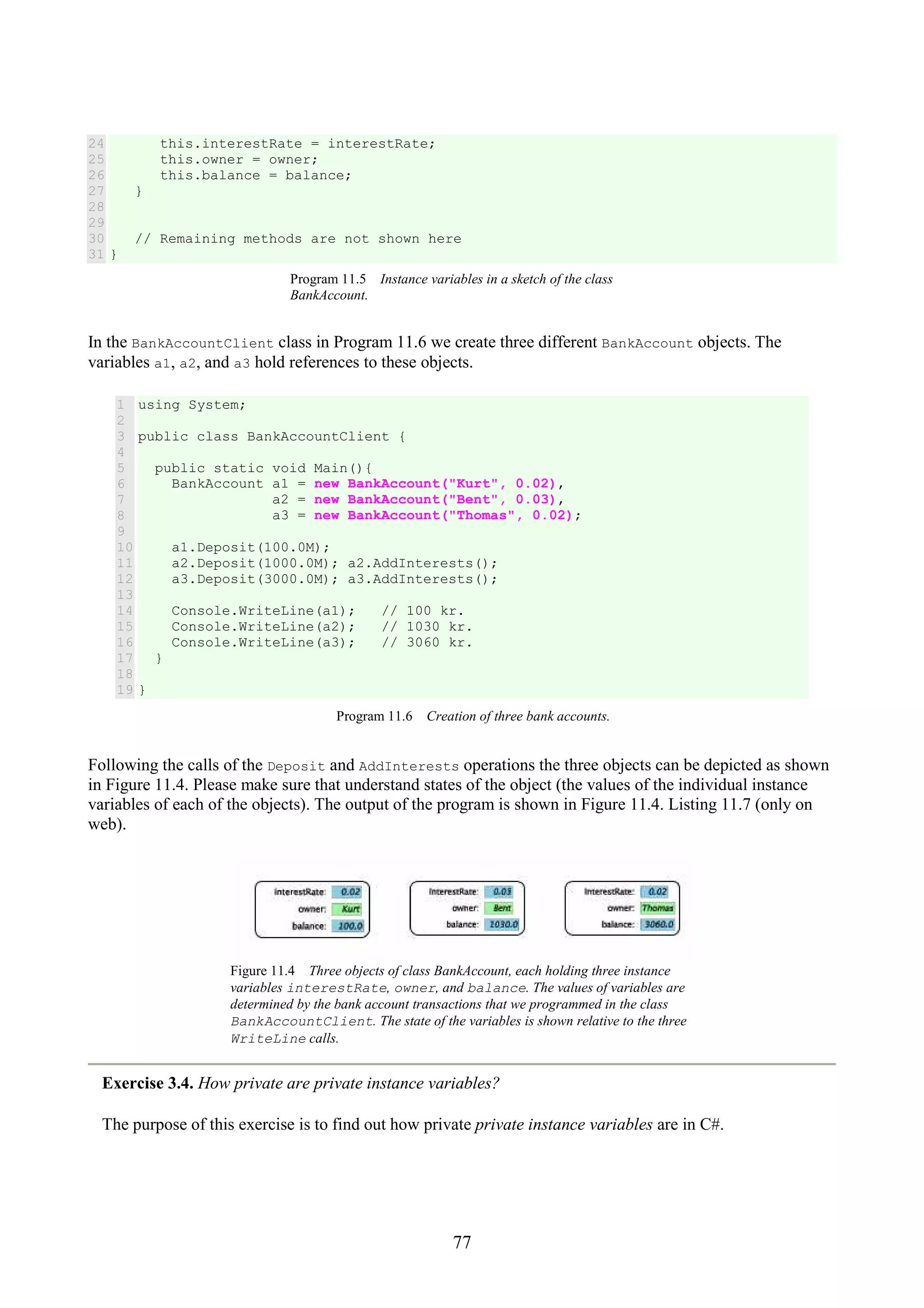 77 24 25 26 27 28 29 30 31 this.interestRate = interestRate; this.owner = owner; this.balance = balance; } // Remaining methods are not shown here } Program 11.5 Instance variables in a sketch of the class BankAccount. In the BankAccountClient class in Program 11.6 we create three different BankAccount objects. The variables a1, a2, and a3 hold references to these objects. 1 2 3 4 5 6 7 8 9 10 11 12 13 14 15 16 17 18 19 using System; public class BankAccountClient { public static void Main(){ BankAccount a1 = new BankAccount("Kurt", 0.02), a2 = new BankAccount("Bent", 0.03), a3 = new BankAccount("Thomas", 0.02); a1.Deposit(100.0M); a2.Deposit(1000.0M); a2.AddInterests(); a3.Deposit(3000.0M); a3.AddInterests(); Console.WriteLine(a1); // 100 kr. Console.WriteLine(a2); // 1030 kr. Console.WriteLine(a3); // 3060 kr. } } Program 11.6 Creation of three bank accounts. Following the calls of the Deposit and AddInterests operations the three objects can be depicted as shown in Figure 11.4. Please make sure that understand states of the object (the values of the individual instance variables of each of the objects). The output of the program is shown in Figure 11.4. Listing 11.7 (only on web). Figure 11.4 Three objects of class BankAccount, each holding three instance variables interestRate, owner, and balance. The values of variables are determined by the bank account transactions that we programmed in the class BankAccountClient. The state of the variables is shown relative to the three WriteLine calls. Exercise 3.4. How private are private instance variables? The purpose of this exercise is to find out how private private instance variables are in C#. 