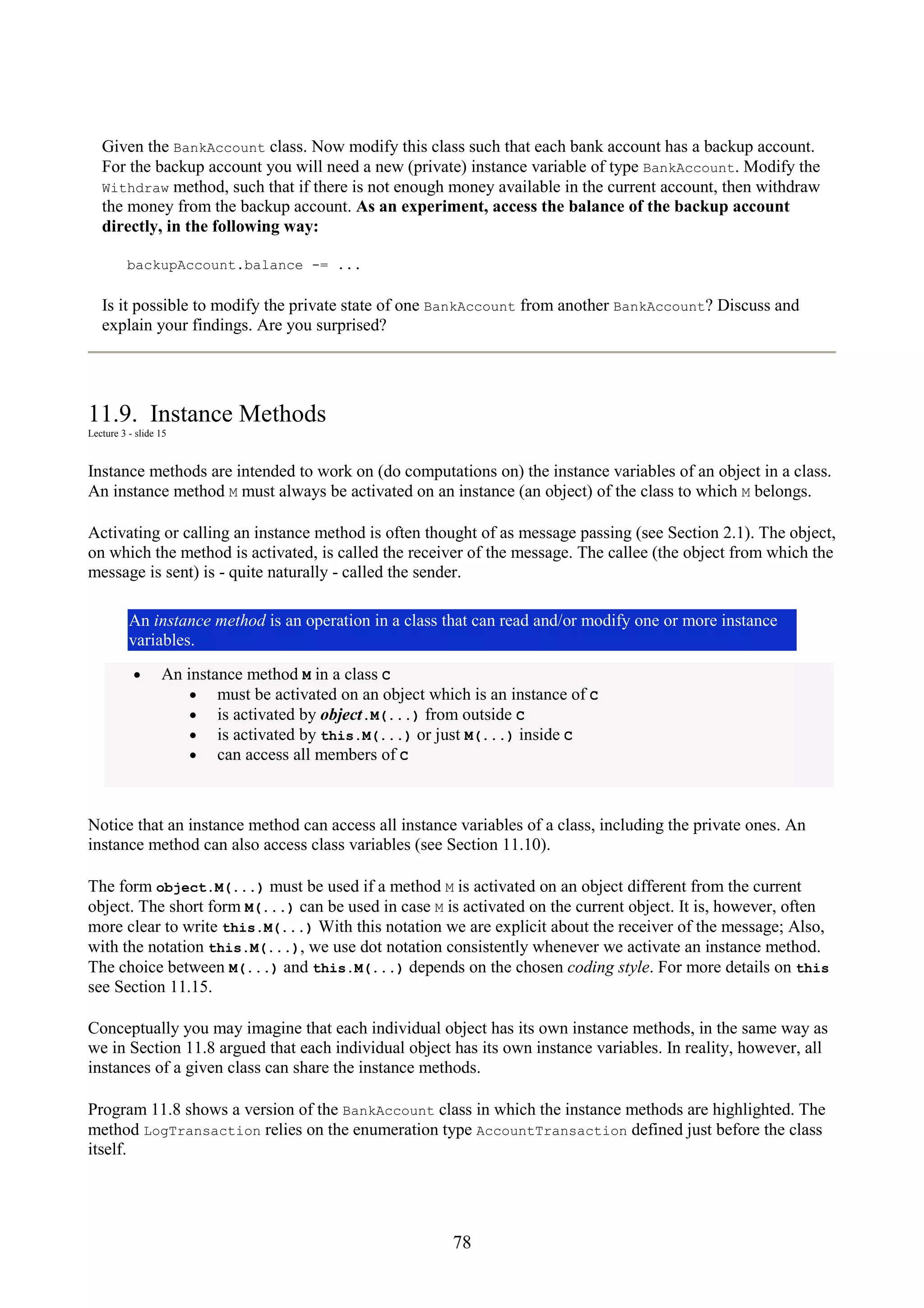 78 Given the BankAccount class. Now modify this class such that each bank account has a backup account. For the backup account you will need a new (private) instance variable of type BankAccount. Modify the Withdraw method, such that if there is not enough money available in the current account, then withdraw the money from the backup account. As an experiment, access the balance of the backup account directly, in the following way: backupAccount.balance -= ... Is it possible to modify the private state of one BankAccount from another BankAccount? Discuss and explain your findings. Are you surprised? 11.9. Instance Methods Lecture 3 - slide 15 Instance methods are intended to work on (do computations on) the instance variables of an object in a class. An instance method M must always be activated on an instance (an object) of the class to which M belongs. Activating or calling an instance method is often thought of as message passing (see Section 2.1). The object, on which the method is activated, is called the receiver of the message. The callee (the object from which the message is sent) is - quite naturally - called the sender. An instance method is an operation in a class that can read and/or modify one or more instance variables. • An instance method M in a class C • must be activated on an object which is an instance of C • is activated by object.M(...) from outside C • is activated by this.M(...) or just M(...) inside C • can access all members of C Notice that an instance method can access all instance variables of a class, including the private ones. An instance method can also access class variables (see Section 11.10). The form object.M(...) must be used if a method M is activated on an object different from the current object. The short form M(...) can be used in case M is activated on the current object. It is, however, often more clear to write this.M(...) With this notation we are explicit about the receiver of the message; Also, with the notation this.M(...), we use dot notation consistently whenever we activate an instance method. The choice between M(...) and this.M(...) depends on the chosen coding style. For more details on this see Section 11.15. Conceptually you may imagine that each individual object has its own instance methods, in the same way as we in Section 11.8 argued that each individual object has its own instance variables. In reality, however, all instances of a given class can share the instance methods. Program 11.8 shows a version of the BankAccount class in which the instance methods are highlighted. The method LogTransaction relies on the enumeration type AccountTransaction defined just before the class itself. 