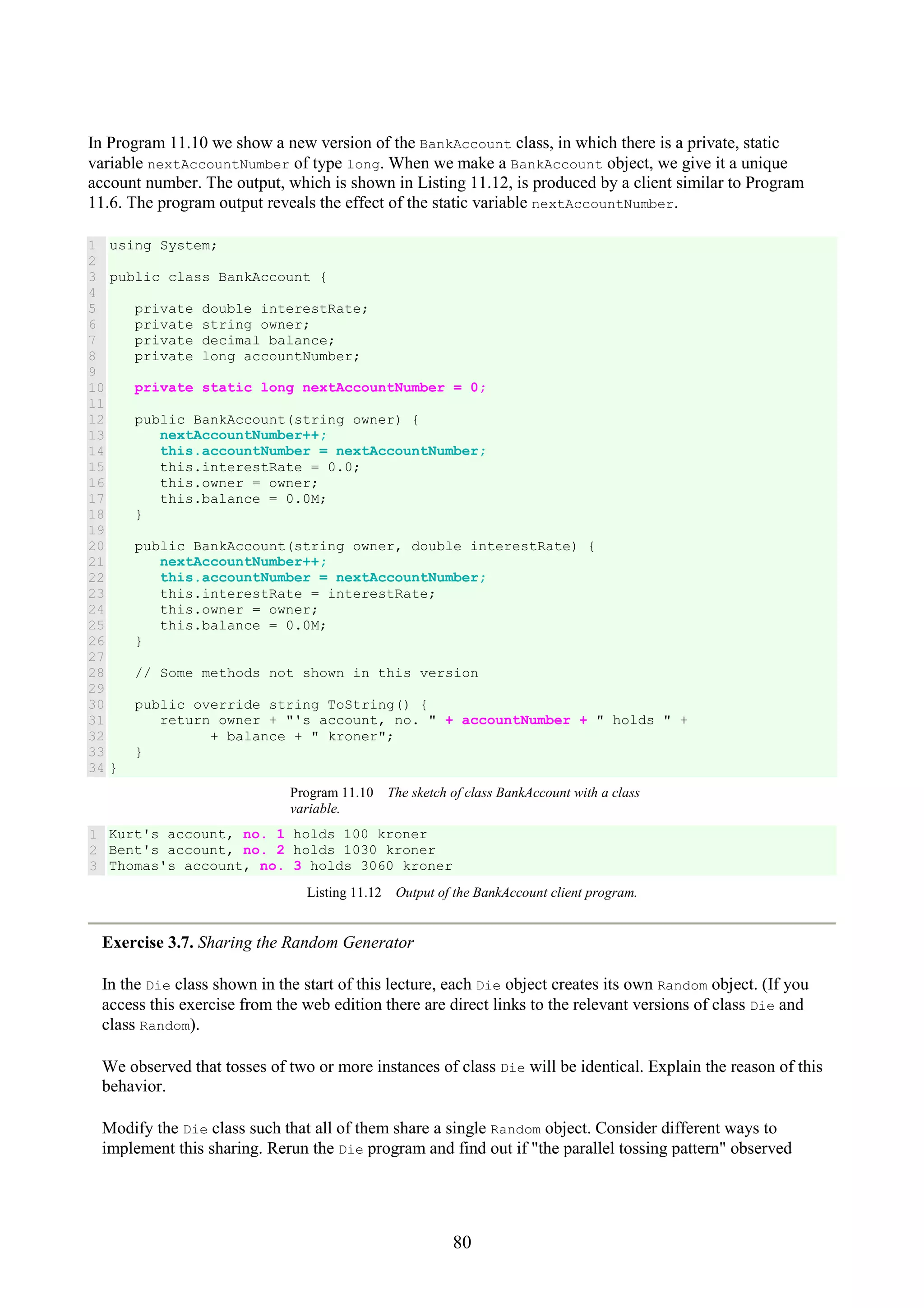 80 In Program 11.10 we show a new version of the BankAccount class, in which there is a private, static variable nextAccountNumber of type long. When we make a BankAccount object, we give it a unique account number. The output, which is shown in Listing 11.12, is produced by a client similar to Program 11.6. The program output reveals the effect of the static variable nextAccountNumber. 1 2 3 4 5 6 7 8 9 10 11 12 13 14 15 16 17 18 19 20 21 22 23 24 25 26 27 28 29 30 31 32 33 34 using System; public class BankAccount { private double interestRate; private string owner; private decimal balance; private long accountNumber; private static long nextAccountNumber = 0; public BankAccount(string owner) { nextAccountNumber++; this.accountNumber = nextAccountNumber; this.interestRate = 0.0; this.owner = owner; this.balance = 0.0M; } public BankAccount(string owner, double interestRate) { nextAccountNumber++; this.accountNumber = nextAccountNumber; this.interestRate = interestRate; this.owner = owner; this.balance = 0.0M; } // Some methods not shown in this version public override string ToString() { return owner + "'s account, no. " + accountNumber + " holds " + + balance + " kroner"; } } Program 11.10 The sketch of class BankAccount with a class variable. 1 2 3 Kurt's account, no. 1 holds 100 kroner Bent's account, no. 2 holds 1030 kroner Thomas's account, no. 3 holds 3060 kroner Listing 11.12 Output of the BankAccount client program. Exercise 3.7. Sharing the Random Generator In the Die class shown in the start of this lecture, each Die object creates its own Random object. (If you access this exercise from the web edition there are direct links to the relevant versions of class Die and class Random). We observed that tosses of two or more instances of class Die will be identical. Explain the reason of this behavior. Modify the Die class such that all of them share a single Random object. Consider different ways to implement this sharing. Rerun the Die program and find out if "the parallel tossing pattern" observed 