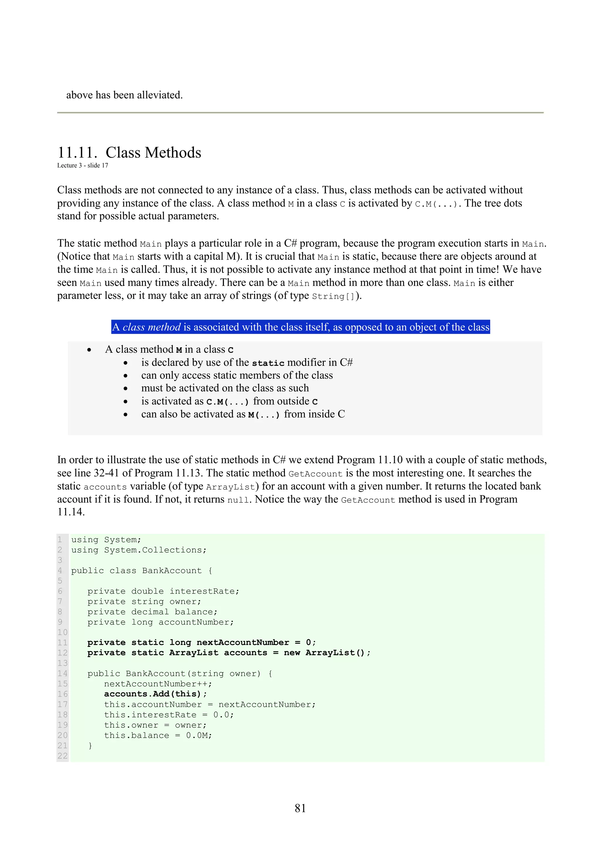 81 above has been alleviated. 11.11. Class Methods Lecture 3 - slide 17 Class methods are not connected to any instance of a class. Thus, class methods can be activated without providing any instance of the class. A class method M in a class C is activated by C.M(...). The tree dots stand for possible actual parameters. The static method Main plays a particular role in a C# program, because the program execution starts in Main. (Notice that Main starts with a capital M). It is crucial that Main is static, because there are objects around at the time Main is called. Thus, it is not possible to activate any instance method at that point in time! We have seen Main used many times already. There can be a Main method in more than one class. Main is either parameter less, or it may take an array of strings (of type String[]). A class method is associated with the class itself, as opposed to an object of the class • A class method M in a class C • is declared by use of the static modifier in C# • can only access static members of the class • must be activated on the class as such • is activated as C.M(...) from outside C • can also be activated as M(...) from inside C In order to illustrate the use of static methods in C# we extend Program 11.10 with a couple of static methods, see line 32-41 of Program 11.13. The static method GetAccount is the most interesting one. It searches the static accounts variable (of type ArrayList) for an account with a given number. It returns the located bank account if it is found. If not, it returns null. Notice the way the GetAccount method is used in Program 11.14. 1 2 3 4 5 6 7 8 9 10 11 12 13 14 15 16 17 18 19 20 21 22 using System; using System.Collections; public class BankAccount { private double interestRate; private string owner; private decimal balance; private long accountNumber; private static long nextAccountNumber = 0; private static ArrayList accounts = new ArrayList(); public BankAccount(string owner) { nextAccountNumber++; accounts.Add(this); this.accountNumber = nextAccountNumber; this.interestRate = 0.0; this.owner = owner; this.balance = 0.0M; } 