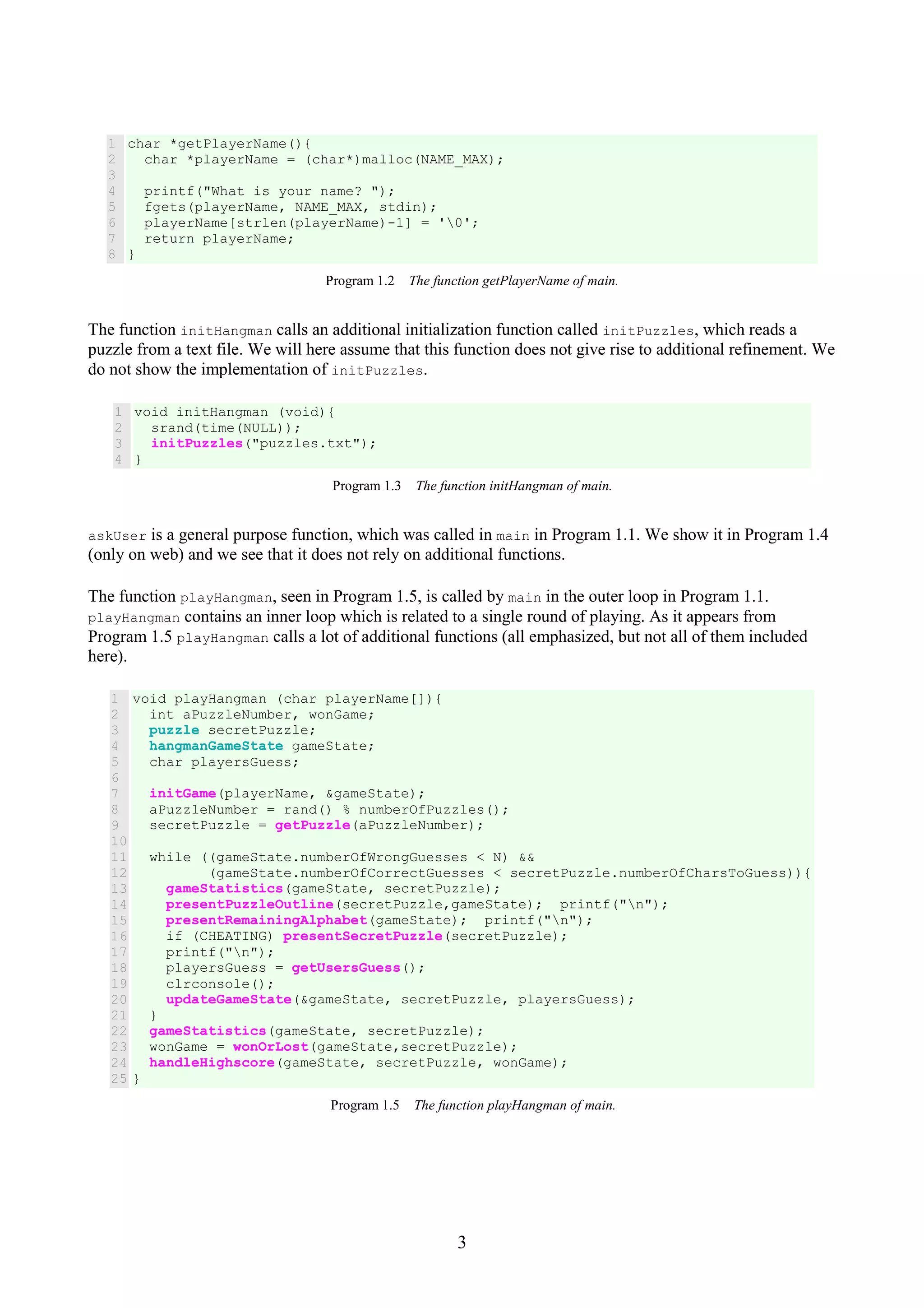 3 1 2 3 4 5 6 7 8 char *getPlayerName(){ char *playerName = (char*)malloc(NAME_MAX); printf("What is your name? "); fgets(playerName, NAME_MAX, stdin); playerName[strlen(playerName)-1] = '0'; return playerName; } Program 1.2 The function getPlayerName of main. The function initHangman calls an additional initialization function called initPuzzles, which reads a puzzle from a text file. We will here assume that this function does not give rise to additional refinement. We do not show the implementation of initPuzzles. 1 2 3 4 void initHangman (void){ srand(time(NULL)); initPuzzles("puzzles.txt"); } Program 1.3 The function initHangman of main. askUser is a general purpose function, which was called in main in Program 1.1. We show it in Program 1.4 (only on web) and we see that it does not rely on additional functions. The function playHangman, seen in Program 1.5, is called by main in the outer loop in Program 1.1. playHangman contains an inner loop which is related to a single round of playing. As it appears from Program 1.5 playHangman calls a lot of additional functions (all emphasized, but not all of them included here). 1 2 3 4 5 6 7 8 9 10 11 12 13 14 15 16 17 18 19 20 21 22 23 24 25 void playHangman (char playerName[]){ int aPuzzleNumber, wonGame; puzzle secretPuzzle; hangmanGameState gameState; char playersGuess; initGame(playerName, &gameState); aPuzzleNumber = rand() % numberOfPuzzles(); secretPuzzle = getPuzzle(aPuzzleNumber); while ((gameState.numberOfWrongGuesses < N) && (gameState.numberOfCorrectGuesses < secretPuzzle.numberOfCharsToGuess)){ gameStatistics(gameState, secretPuzzle); presentPuzzleOutline(secretPuzzle,gameState); printf("n"); presentRemainingAlphabet(gameState); printf("n"); if (CHEATING) presentSecretPuzzle(secretPuzzle); printf("n"); playersGuess = getUsersGuess(); clrconsole(); updateGameState(&gameState, secretPuzzle, playersGuess); } gameStatistics(gameState, secretPuzzle); wonGame = wonOrLost(gameState,secretPuzzle); handleHighscore(gameState, secretPuzzle, wonGame); } Program 1.5 The function playHangman of main. 