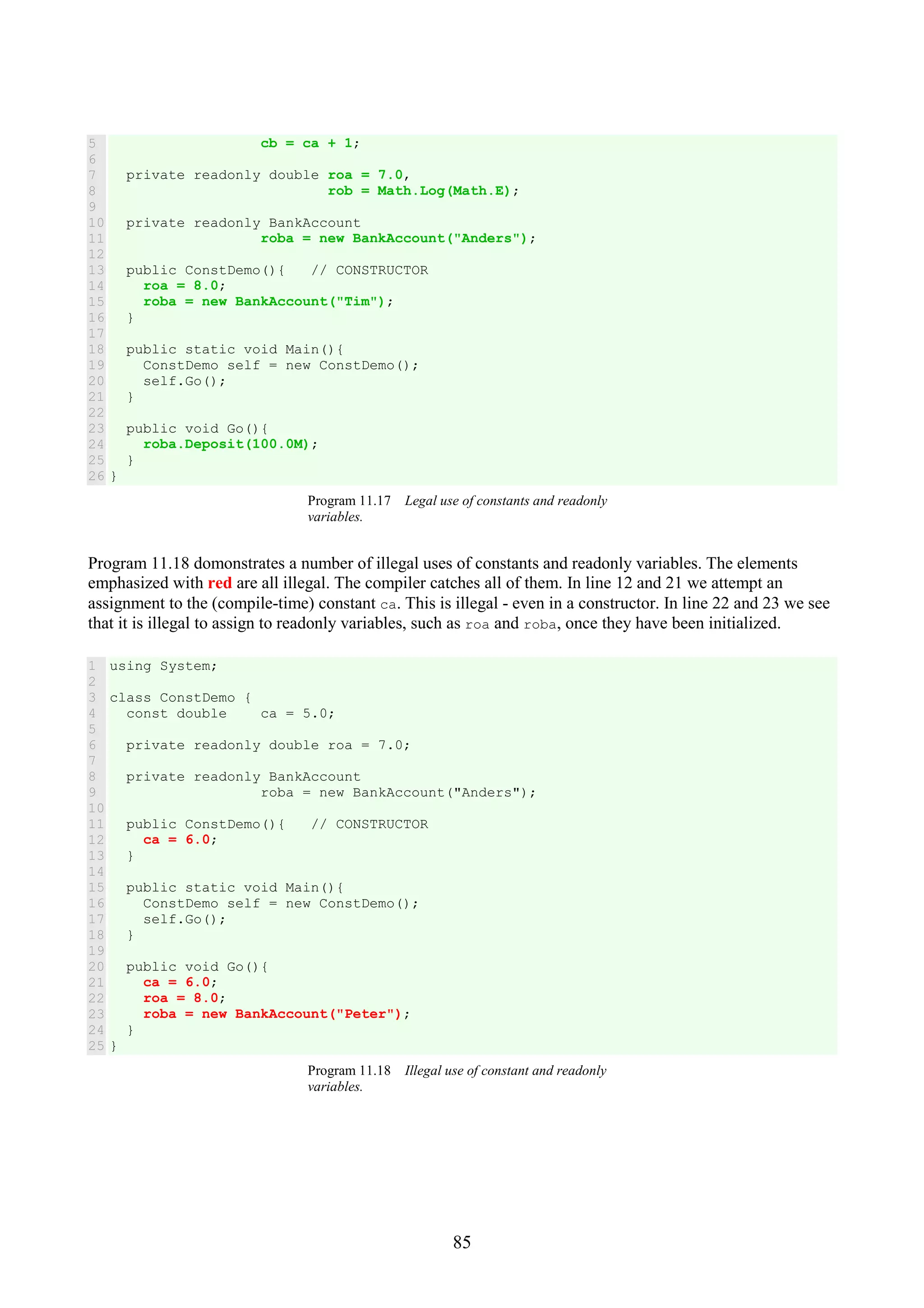 85 5 6 7 8 9 10 11 12 13 14 15 16 17 18 19 20 21 22 23 24 25 26 cb = ca + 1; private readonly double roa = 7.0, rob = Math.Log(Math.E); private readonly BankAccount roba = new BankAccount("Anders"); public ConstDemo(){ // CONSTRUCTOR roa = 8.0; roba = new BankAccount("Tim"); } public static void Main(){ ConstDemo self = new ConstDemo(); self.Go(); } public void Go(){ roba.Deposit(100.0M); } } Program 11.17 Legal use of constants and readonly variables. Program 11.18 domonstrates a number of illegal uses of constants and readonly variables. The elements emphasized with red are all illegal. The compiler catches all of them. In line 12 and 21 we attempt an assignment to the (compile-time) constant ca. This is illegal - even in a constructor. In line 22 and 23 we see that it is illegal to assign to readonly variables, such as roa and roba, once they have been initialized. 1 2 3 4 5 6 7 8 9 10 11 12 13 14 15 16 17 18 19 20 21 22 23 24 25 using System; class ConstDemo { const double ca = 5.0; private readonly double roa = 7.0; private readonly BankAccount roba = new BankAccount("Anders"); public ConstDemo(){ // CONSTRUCTOR ca = 6.0; } public static void Main(){ ConstDemo self = new ConstDemo(); self.Go(); } public void Go(){ ca = 6.0; roa = 8.0; roba = new BankAccount("Peter"); } } Program 11.18 Illegal use of constant and readonly variables. 