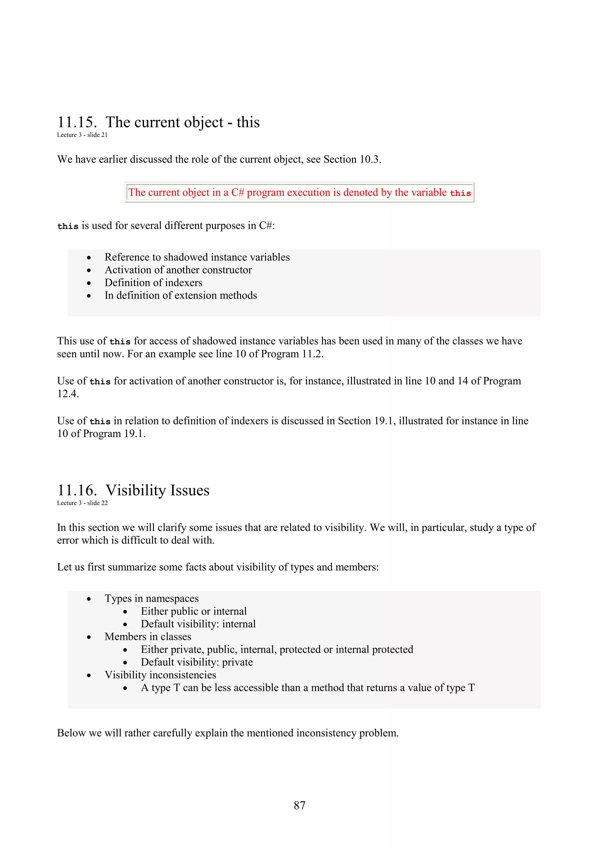 87 11.15. The current object - this Lecture 3 - slide 21 We have earlier discussed the role of the current object, see Section 10.3. The current object in a C# program execution is denoted by the variable this this is used for several different purposes in C#: • Reference to shadowed instance variables • Activation of another constructor • Definition of indexers • In definition of extension methods This use of this for access of shadowed instance variables has been used in many of the classes we have seen until now. For an example see line 10 of Program 11.2. Use of this for activation of another constructor is, for instance, illustrated in line 10 and 14 of Program 12.4. Use of this in relation to definition of indexers is discussed in Section 19.1, illustrated for instance in line 10 of Program 19.1. 11.16. Visibility Issues Lecture 3 - slide 22 In this section we will clarify some issues that are related to visibility. We will, in particular, study a type of error which is difficult to deal with. Let us first summarize some facts about visibility of types and members: • Types in namespaces • Either public or internal • Default visibility: internal • Members in classes • Either private, public, internal, protected or internal protected • Default visibility: private • Visibility inconsistencies • A type T can be less accessible than a method that returns a value of type T Below we will rather carefully explain the mentioned inconsistency problem. 