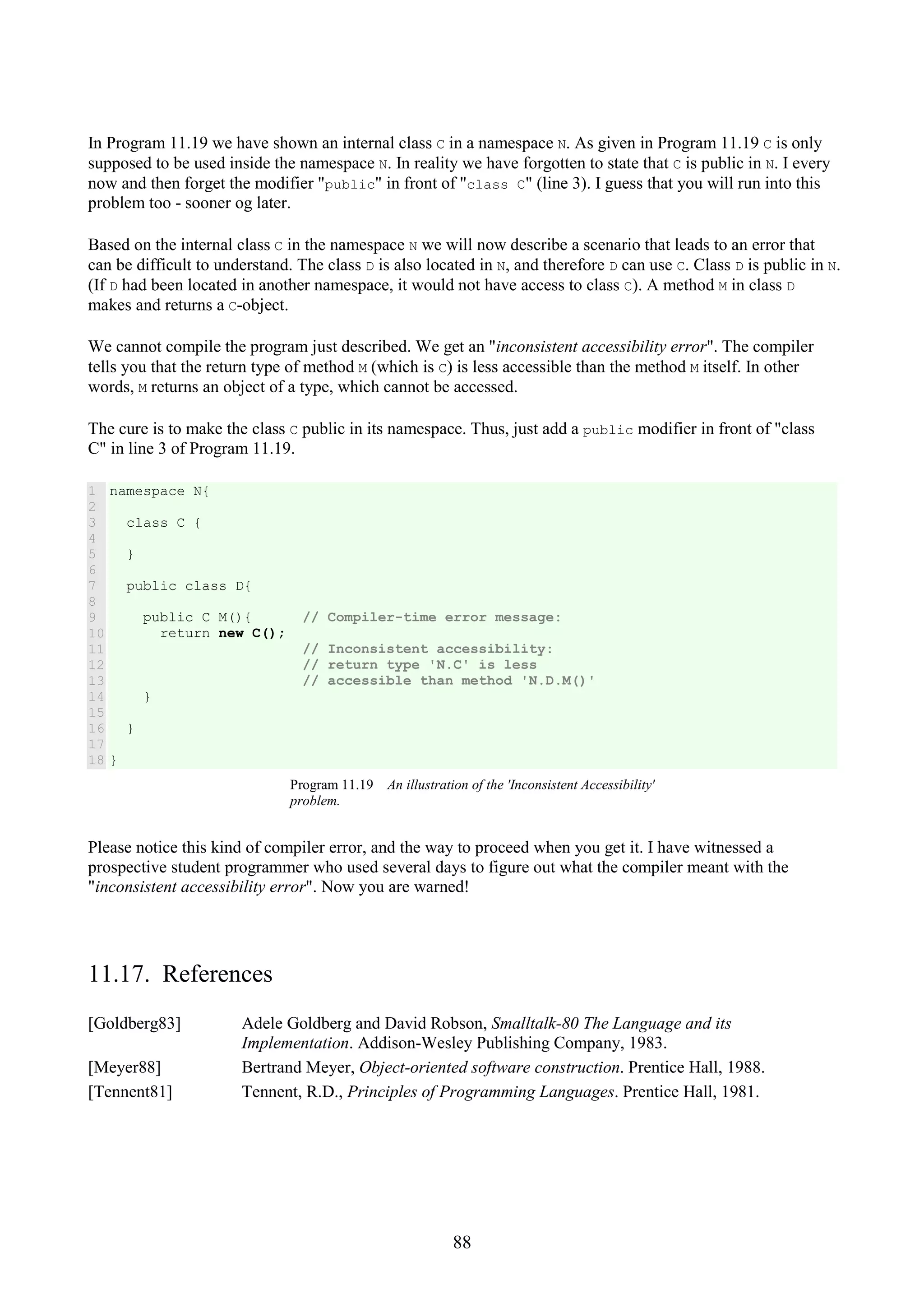 88 In Program 11.19 we have shown an internal class C in a namespace N. As given in Program 11.19 C is only supposed to be used inside the namespace N. In reality we have forgotten to state that C is public in N. I every now and then forget the modifier "public" in front of "class C" (line 3). I guess that you will run into this problem too - sooner og later. Based on the internal class C in the namespace N we will now describe a scenario that leads to an error that can be difficult to understand. The class D is also located in N, and therefore D can use C. Class D is public in N. (If D had been located in another namespace, it would not have access to class C). A method M in class D makes and returns a C-object. We cannot compile the program just described. We get an "inconsistent accessibility error". The compiler tells you that the return type of method M (which is C) is less accessible than the method M itself. In other words, M returns an object of a type, which cannot be accessed. The cure is to make the class C public in its namespace. Thus, just add a public modifier in front of "class C" in line 3 of Program 11.19. 1 2 3 4 5 6 7 8 9 10 11 12 13 14 15 16 17 18 namespace N{ class C { } public class D{ public C M(){ // Compiler-time error message: return new C(); // Inconsistent accessibility: // return type 'N.C' is less // accessible than method 'N.D.M()' } } } Program 11.19 An illustration of the 'Inconsistent Accessibility' problem. Please notice this kind of compiler error, and the way to proceed when you get it. I have witnessed a prospective student programmer who used several days to figure out what the compiler meant with the "inconsistent accessibility error". Now you are warned! 11.17. References [Goldberg83] Adele Goldberg and David Robson, Smalltalk-80 The Language and its Implementation. Addison-Wesley Publishing Company, 1983. [Meyer88] Bertrand Meyer, Object-oriented software construction. Prentice Hall, 1988. [Tennent81] Tennent, R.D., Principles of Programming Languages. Prentice Hall, 1981. 