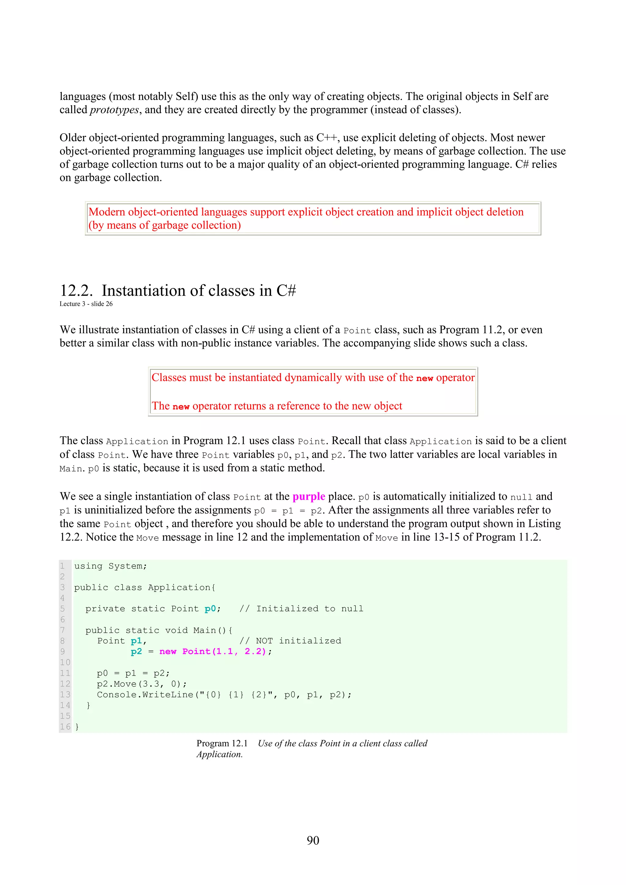 90 languages (most notably Self) use this as the only way of creating objects. The original objects in Self are called prototypes, and they are created directly by the programmer (instead of classes). Older object-oriented programming languages, such as C++, use explicit deleting of objects. Most newer object-oriented programming languages use implicit object deleting, by means of garbage collection. The use of garbage collection turns out to be a major quality of an object-oriented programming language. C# relies on garbage collection. Modern object-oriented languages support explicit object creation and implicit object deletion (by means of garbage collection) 12.2. Instantiation of classes in C# Lecture 3 - slide 26 We illustrate instantiation of classes in C# using a client of a Point class, such as Program 11.2, or even better a similar class with non-public instance variables. The accompanying slide shows such a class. Classes must be instantiated dynamically with use of the new operator The new operator returns a reference to the new object The class Application in Program 12.1 uses class Point. Recall that class Application is said to be a client of class Point. We have three Point variables p0, p1, and p2. The two latter variables are local variables in Main. p0 is static, because it is used from a static method. We see a single instantiation of class Point at the purple place. p0 is automatically initialized to null and p1 is uninitialized before the assignments p0 = p1 = p2. After the assignments all three variables refer to the same Point object , and therefore you should be able to understand the program output shown in Listing 12.2. Notice the Move message in line 12 and the implementation of Move in line 13-15 of Program 11.2. 1 2 3 4 5 6 7 8 9 10 11 12 13 14 15 16 using System; public class Application{ private static Point p0; // Initialized to null public static void Main(){ Point p1, // NOT initialized p2 = new Point(1.1, 2.2); p0 = p1 = p2; p2.Move(3.3, 0); Console.WriteLine("{0} {1} {2}", p0, p1, p2); } } Program 12.1 Use of the class Point in a client class called Application. 