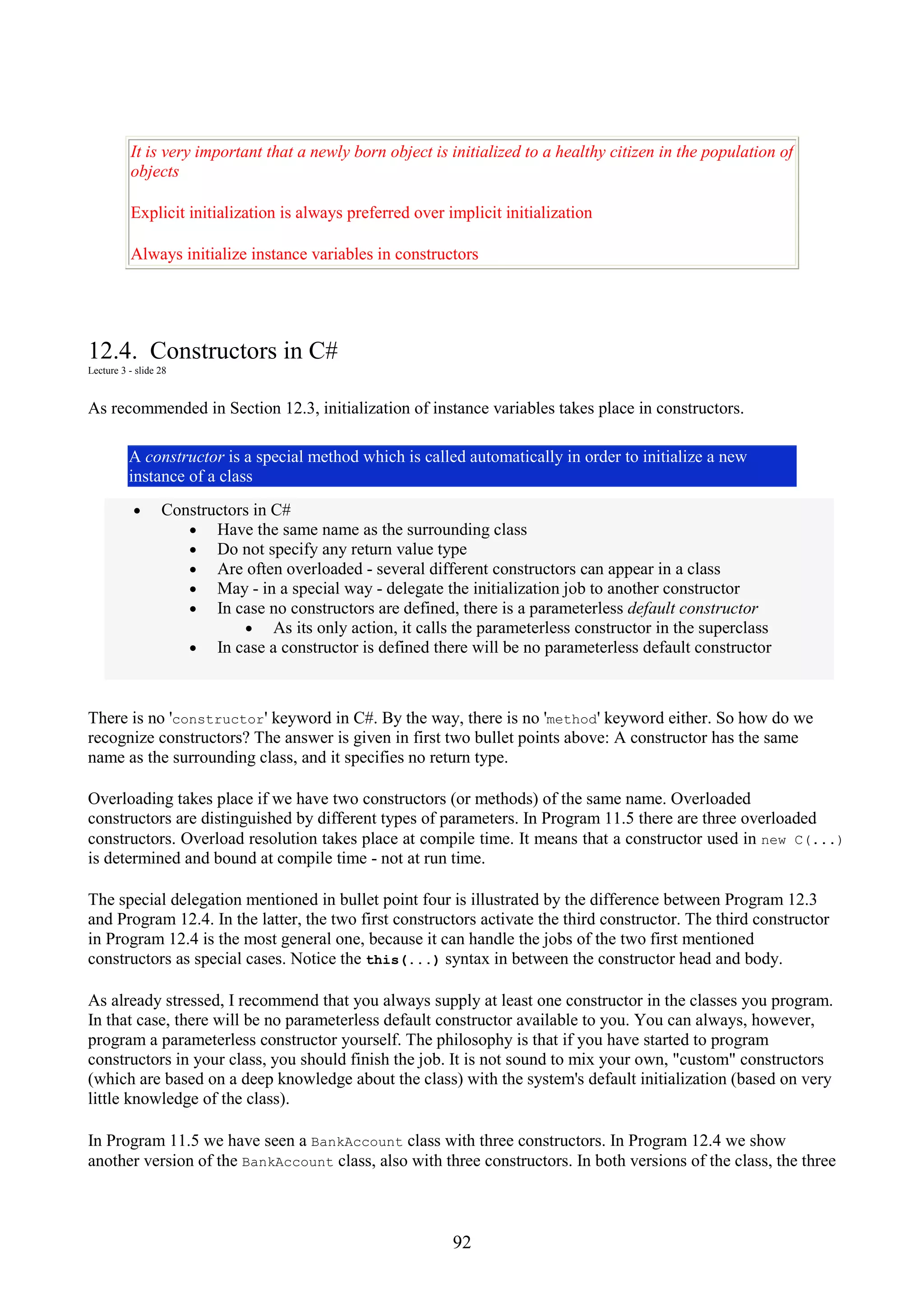 92 It is very important that a newly born object is initialized to a healthy citizen in the population of objects Explicit initialization is always preferred over implicit initialization Always initialize instance variables in constructors 12.4. Constructors in C# Lecture 3 - slide 28 As recommended in Section 12.3, initialization of instance variables takes place in constructors. A constructor is a special method which is called automatically in order to initialize a new instance of a class • Constructors in C# • Have the same name as the surrounding class • Do not specify any return value type • Are often overloaded - several different constructors can appear in a class • May - in a special way - delegate the initialization job to another constructor • In case no constructors are defined, there is a parameterless default constructor • As its only action, it calls the parameterless constructor in the superclass • In case a constructor is defined there will be no parameterless default constructor There is no 'constructor' keyword in C#. By the way, there is no 'method' keyword either. So how do we recognize constructors? The answer is given in first two bullet points above: A constructor has the same name as the surrounding class, and it specifies no return type. Overloading takes place if we have two constructors (or methods) of the same name. Overloaded constructors are distinguished by different types of parameters. In Program 11.5 there are three overloaded constructors. Overload resolution takes place at compile time. It means that a constructor used in new C(...) is determined and bound at compile time - not at run time. The special delegation mentioned in bullet point four is illustrated by the difference between Program 12.3 and Program 12.4. In the latter, the two first constructors activate the third constructor. The third constructor in Program 12.4 is the most general one, because it can handle the jobs of the two first mentioned constructors as special cases. Notice the this(...) syntax in between the constructor head and body. As already stressed, I recommend that you always supply at least one constructor in the classes you program. In that case, there will be no parameterless default constructor available to you. You can always, however, program a parameterless constructor yourself. The philosophy is that if you have started to program constructors in your class, you should finish the job. It is not sound to mix your own, "custom" constructors (which are based on a deep knowledge about the class) with the system's default initialization (based on very little knowledge of the class). In Program 11.5 we have seen a BankAccount class with three constructors. In Program 12.4 we show another version of the BankAccount class, also with three constructors. In both versions of the class, the three 