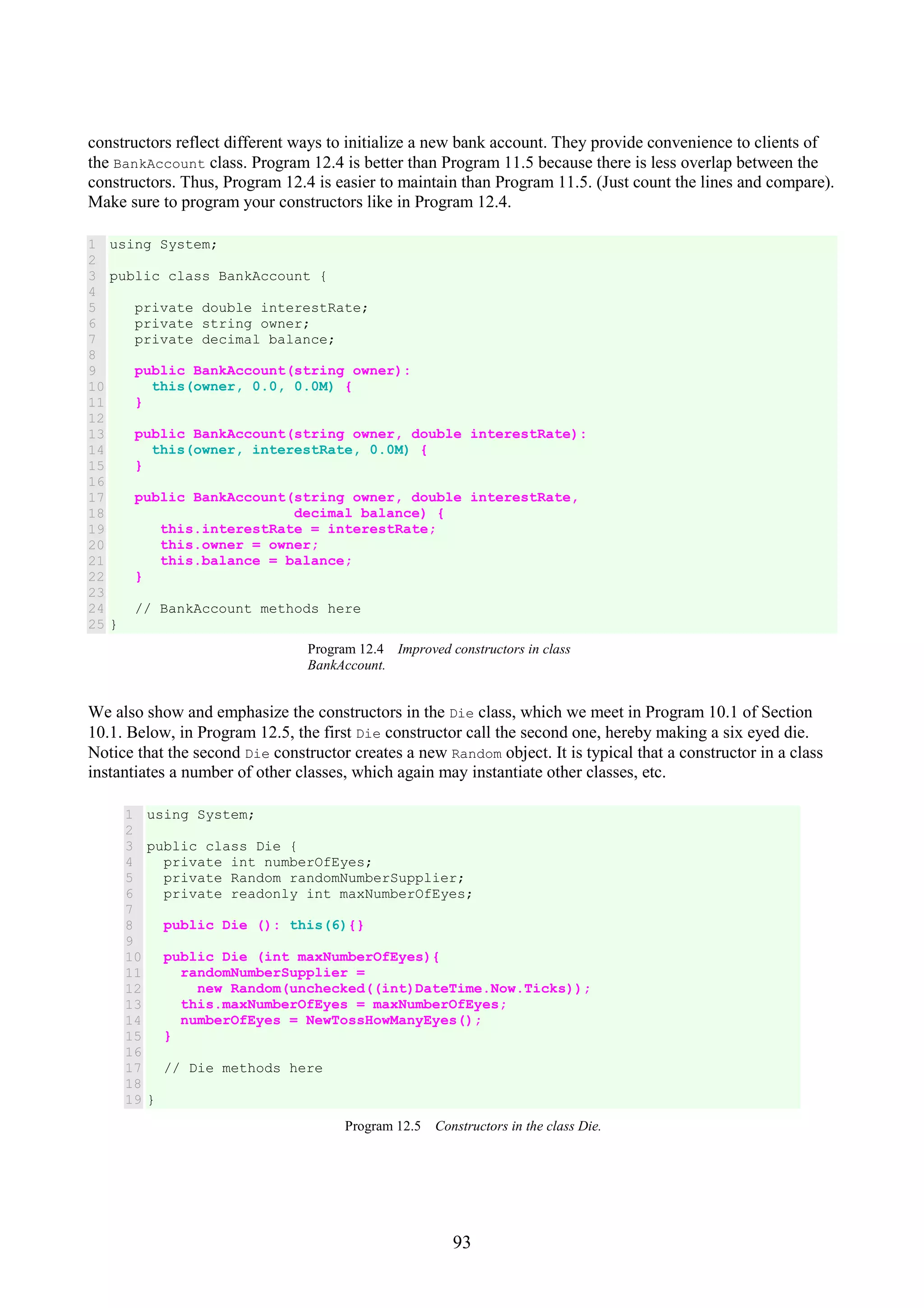 93 constructors reflect different ways to initialize a new bank account. They provide convenience to clients of the BankAccount class. Program 12.4 is better than Program 11.5 because there is less overlap between the constructors. Thus, Program 12.4 is easier to maintain than Program 11.5. (Just count the lines and compare). Make sure to program your constructors like in Program 12.4. 1 2 3 4 5 6 7 8 9 10 11 12 13 14 15 16 17 18 19 20 21 22 23 24 25 using System; public class BankAccount { private double interestRate; private string owner; private decimal balance; public BankAccount(string owner): this(owner, 0.0, 0.0M) { } public BankAccount(string owner, double interestRate): this(owner, interestRate, 0.0M) { } public BankAccount(string owner, double interestRate, decimal balance) { this.interestRate = interestRate; this.owner = owner; this.balance = balance; } // BankAccount methods here } Program 12.4 Improved constructors in class BankAccount. We also show and emphasize the constructors in the Die class, which we meet in Program 10.1 of Section 10.1. Below, in Program 12.5, the first Die constructor call the second one, hereby making a six eyed die. Notice that the second Die constructor creates a new Random object. It is typical that a constructor in a class instantiates a number of other classes, which again may instantiate other classes, etc. 1 2 3 4 5 6 7 8 9 10 11 12 13 14 15 16 17 18 19 using System; public class Die { private int numberOfEyes; private Random randomNumberSupplier; private readonly int maxNumberOfEyes; public Die (): this(6){} public Die (int maxNumberOfEyes){ randomNumberSupplier = new Random(unchecked((int)DateTime.Now.Ticks)); this.maxNumberOfEyes = maxNumberOfEyes; numberOfEyes = NewTossHowManyEyes(); } // Die methods here } Program 12.5 Constructors in the class Die. 