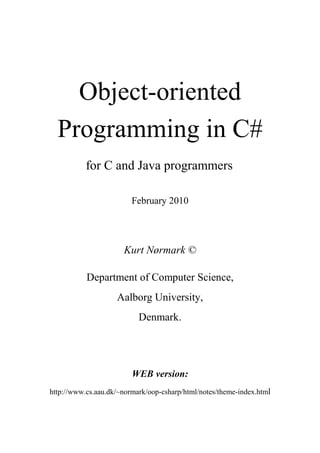 Object-oriented
Programming in C#
for C and Java programmers
February 2010
Kurt Nørmark ©
Department of Computer Science,
Aalborg University,
Denmark.
WEB version:
http://www.cs.aau.dk/~normark/oop-csharp/html/notes/theme-index.html
 