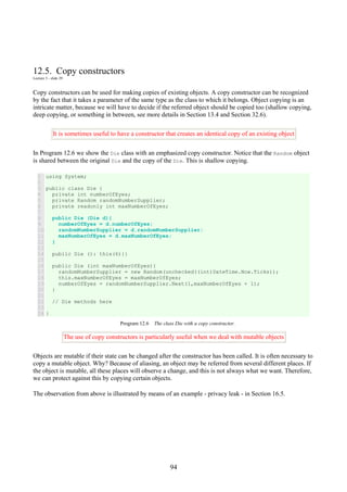 94
12.5. Copy constructors
Lecture 3 - slide 29
Copy constructors can be used for making copies of existing objects. A copy constructor can be recognized
by the fact that it takes a parameter of the same type as the class to which it belongs. Object copying is an
intricate matter, because we will have to decide if the referred object should be copied too (shallow copying,
deep copying, or something in between, see more details in Section 13.4 and Section 32.6).
It is sometimes useful to have a constructor that creates an identical copy of an existing object
In Program 12.6 we show the Die class with an emphasized copy constructor. Notice that the Random object
is shared between the original Die and the copy of the Die. This is shallow copying.
1
2
3
4
5
6
7
8
9
10
11
12
13
14
15
16
17
18
19
20
21
22
23
24
using System;
public class Die {
private int numberOfEyes;
private Random randomNumberSupplier;
private readonly int maxNumberOfEyes;
public Die (Die d){
numberOfEyes = d.numberOfEyes;
randomNumberSupplier = d.randomNumberSupplier;
maxNumberOfEyes = d.maxNumberOfEyes;
}
public Die (): this(6){}
public Die (int maxNumberOfEyes){
randomNumberSupplier = new Random(unchecked((int)DateTime.Now.Ticks));
this.maxNumberOfEyes = maxNumberOfEyes;
numberOfEyes = randomNumberSupplier.Next(1,maxNumberOfEyes + 1);
}
// Die methods here
}
Program 12.6 The class Die with a copy constructor.
The use of copy constructors is particularly useful when we deal with mutable objects
Objects are mutable if their state can be changed after the constructor has been called. It is often necessary to
copy a mutable object. Why? Because of aliasing, an object may be referred from several different places. If
the object is mutable, all these places will observe a change, and this is not always what we want. Therefore,
we can protect against this by copying certain objects.
The observation from above is illustrated by means of an example - privacy leak - in Section 16.5.
 