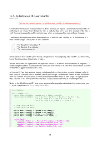 95
12.6. Initialization of class variables
Lecture 3 - slide 30
It is too late - and not natural - to initialize class variables in ordinary constructors
Constructors initialize new instances of classes. Class instances are objects. Class variables (static fields) do
not belong to any object. They belong to the class as such, but they can be used from instances of the class as
well. Class variables can be useful even in the case where no instances of the class will ever be made.
Therefore we will need other means than constructors to initialize class variables in C#. Initialization of a
class variable of type T takes place at class load time
• Via the default value of type T
• Via the static field initializers
• Via a static constructor
Initialization of class variable (static fields) v of type T takes place implicitly. The variable v is, at load time,
bound the distinguished default value of type T.
A static initializer is the expression at the right-hand side of "=" in a static field declaration. In Program 12.7
we have emphasized four examples of static initializers from line 13 to 16. The static initializers are executed
in the order of appearance at class load time.
In Program 12.7 we show a simple playing card class called Card in which we organize all spade cards, all
heart cards, all club cards, and all diamond cards in static arrays. The arrays are created in static initializers
from line 13 to 16. It is convenient to initialize the elements of the arrays in a for loops. The right place of
these for loops is in a static constructor. We show a static constructor in line 18-25 of Program 12.7.
Notice in line 19 of Program 12.7 how we get access to all enumeration values in a given enumeration type
ET by the expression Enum.GetValues(typeof(ET)).
1
2
3
4
5
6
7
8
9
10
11
12
13
14
15
16
17
18
19
20
21
22
using System;
public class Card{
public enum CardSuite { Spade, Heart, Club, Diamond};
public enum CardValue { Ace = 1, Two = 2, Three = 3, Four = 4, Five = 5,
Six = 6, Seven = 7, Eight = 8, Nine = 9,
Ten = 10, Jack = 11, Queen = 12, King = 13,
};
private CardSuite suite;
private CardValue value;
public static Card[] allSpades = new Card[14];
public static Card[] allHearts = new Card[14];
public static Card[] allClubs = new Card[14];
public static Card[] allDiamonds = new Card[14];
static Card(){
foreach(CardValue cv in Enum.GetValues(typeof(CardValue))){
allSpades[(int)cv] = new Card(CardSuite.Spade, cv);
allHearts[(int)cv] = new Card(CardSuite.Heart, cv);
allClubs[(int)cv] = new Card(CardSuite.Club, cv);
 