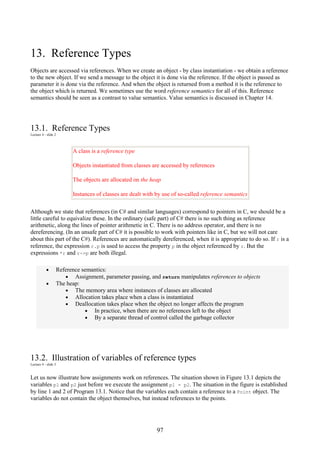 97
13. Reference Types
Objects are accessed via references. When we create an object - by class instantiation - we obtain a reference
to the new object. If we send a message to the object it is done via the reference. If the object is passed as
parameter it is done via the reference. And when the object is returned from a method it is the reference to
the object which is returned. We sometimes use the word reference semantics for all of this. Reference
semantics should be seen as a contrast to value semantics. Value semantics is discussed in Chapter 14.
13.1. Reference Types
Lecture 4 - slide 2
A class is a reference type
Objects instantiated from classes are accessed by references
The objects are allocated on the heap
Instances of classes are dealt with by use of so-called reference semantics
Although we state that references (in C# and similar languages) correspond to pointers in C, we should be a
little careful to equivalize these. In the ordinary (safe part) of C# there is no such thing as reference
arithmetic, along the lines of pointer arithmetic in C. There is no address operator, and there is no
dereferencing. (In an unsafe part of C# it is possible to work with pointers like in C, but we will not care
about this part of the C#). References are automatically dereferenced, when it is appropriate to do so. If r is a
reference, the expression r.p is used to access the property p in the object referenced by r. But the
expressions *r and r->p are both illegal.
• Reference semantics:
• Assignment, parameter passing, and return manipulates references to objects
• The heap:
• The memory area where instances of classes are allocated
• Allocation takes place when a class is instantiated
• Deallocation takes place when the object no longer affects the program
• In practice, when there are no references left to the object
• By a separate thread of control called the garbage collector
13.2. Illustration of variables of reference types
Lecture 4 - slide 3
Let us now illustrate how assignments work on references. The situation shown in Figure 13.1 depicts the
variables p1 and p2 just before we execute the assignment p1 = p2. The situation in the figure is established
by line 1 and 2 of Program 13.1. Notice that the variables each contain a reference to a Point object. The
variables do not contain the object themselves, but instead references to the points.
 