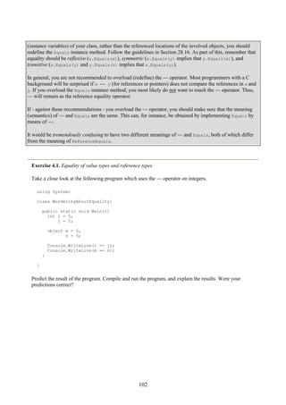 102
(instance variables) of your class, rather than the referenced locations of the involved objects, you should
redefine the Equals instance method. Follow the guidelines in Section 28.16. As part of this, remember that
equality should be reflexive (x.Equals(x)), symmetric (x.Equals(y) implies that y.Equals(x)), and
transitive (x.Equals(y) and y.Equals(z) implies that x.Equals(z)).
In general, you are not recommended to overload (redefine) the == operator. Most programmers with a C
background will be surprised if x == y (for references or pointers) does not compare the references in x and
y. If you overload the Equals instance method, you most likely do not want to touch the == operator. Thus,
== will remain as the reference equality operator.
If - against these recommendations - you overload the == operator, you should make sure that the meaning
(semantics) of == and Equals are the same. This can, for instance, be obtained by implementing Equals by
means of ==.
It would be tremendously confusing to have two different meanings of == and Equals, both of which differ
from the meaning of ReferenceEquals.
Exercise 4.1. Equality of value types and reference types
Take a close look at the following program which uses the == operator on integers.
using System;
class WorderingAboutEquality{
public static void Main(){
int i = 5,
j = 5;
object m = 5,
n = 5;
Console.WriteLine(i == j);
Console.WriteLine(m == n);
}
}
Predict the result of the program. Compile and run the program, and explain the results. Were your
predictions correct?
 