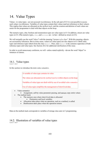 103
14. Value Types
Values - in value types - are not accessed via references. In the safe part of C# it is not possible to access
such values via references. Variables of value types contain their values (and not references to their values).
This implies that values are allocated on the method stack, and the creation and deletion of such values are
easier for the programmer to deal with than objects on the heap.
The numeric types, char, boolean and enumeration types are value types in C#. In addition, structs are value
types in C#. (The numeric types, char, and boolean are - in fact - defined as structs in C#).
We will normally use the word "object" with the meaning "instance of a class". With this meaning, objects
are accessed by references. But in some sense, values (of value types) are also objects in C#. Both value
types and reference types inherit from the class Object. Thus, class Object is the common superclass of both
reference types and value types. See Section 28.2 for additional clarification of this issue.
In order to avoid unnecessary confusion, we will - unless stated explicitly - devote the word "object" to
instances of classes.
14.1. Value types
Lecture 4 - slide 8
In this section we introduce the term value semantics.
A variable of value type contains its value
The values are allocated on the method stack or within objects on the heap
Variables of value types are dealt with by use of so-called value semantics
Use of value types simplifies the management of short-lived data
• Value semantics
• Assignment, call-by-value parameter passing, and return copy entire values
• The method stack
• The memory area where short-lived data is allocated
• Parameters and local variables
• Allocation takes place when an operation, such as a method, is called
• Deallocation takes place when the operation returns
Data on the method stack corresponds to variables of storage class auto in C programming.
14.2. Illustration of variables of value types
Lecture 4 - slide 9
 