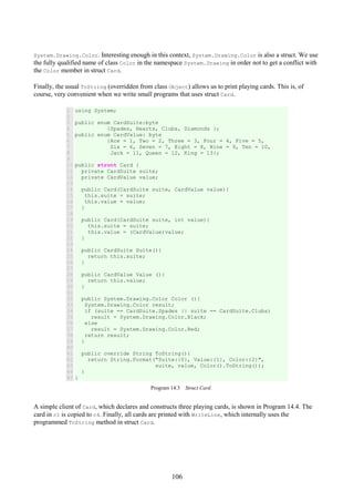 106
System.Drawing.Color. Interesting enough in this context, System.Drawing.Color is also a struct. We use
the fully qualified name of class Color in the namespace System.Drawing in order not to get a conflict with
the Color member in struct Card.
Finally, the usual ToString (overridden from class Object) allows us to print playing cards. This is, of
course, very convenient when we write small programs that uses struct Card.
1
2
3
4
5
6
7
8
9
10
11
12
13
14
15
16
17
18
19
20
21
22
23
24
25
26
27
28
29
30
31
32
33
34
35
36
37
38
39
40
41
42
43
44
45
using System;
public enum CardSuite:byte
{Spades, Hearts, Clubs, Diamonds };
public enum CardValue: byte
{Ace = 1, Two = 2, Three = 3, Four = 4, Five = 5,
Six = 6, Seven = 7, Eight = 8, Nine = 9, Ten = 10,
Jack = 11, Queen = 12, King = 13};
public struct Card {
private CardSuite suite;
private CardValue value;
public Card(CardSuite suite, CardValue value){
this.suite = suite;
this.value = value;
}
public Card(CardSuite suite, int value){
this.suite = suite;
this.value = (CardValue)value;
}
public CardSuite Suite(){
return this.suite;
}
public CardValue Value (){
return this.value;
}
public System.Drawing.Color Color (){
System.Drawing.Color result;
if (suite == CardSuite.Spades || suite == CardSuite.Clubs)
result = System.Drawing.Color.Black;
else
result = System.Drawing.Color.Red;
return result;
}
public override String ToString(){
return String.Format("Suite:{0}, Value:{1}, Color:{2}",
suite, value, Color().ToString());
}
}
Program 14.3 Struct Card.
A simple client of Card, which declares and constructs three playing cards, is shown in Program 14.4. The
card in c1 is copied to c4. Finally, all cards are printed with WriteLine, which internally uses the
programmed ToString method in struct Card.
 