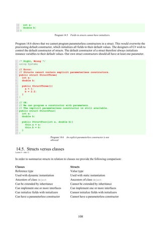108
14
15
16
int a;
double b;
}
Program 14.5 Fields in structs cannot have initializers.
Program 14.6 shows that we cannot program parameterless constructors in a struct. This would overwrite the
preexisting default constructor, which initializes all fields to their default values. The designers of C# wish to
control the default constructor of structs. The default constructor of a struct therefore always initializes
instance variables to their default values. Our own struct constructors should all have at least one parameter.
1
2
3
4
5
6
7
8
9
10
11
12
13
14
15
16
17
18
19
20
21
22
23
24
25
26
27
/* Right, Wrong */
using System;
// Error:
// Structs cannot contain explicit parameterless constructors.
public struct StructThree{
int a;
double b;
public StructThree(){
a = 1;
b = 2.2;
}
}
// OK:
// We can program a constructor with parameters.
// The implicit parameterless constructor is still available.
public struct StructFour{
int a;
double b;
public StructFour(int a, double b){
this.a = a;
this.b = b;
}
}
Program 14.6 An explicit parameterless constructor is not
allowed.
14.5. Structs versus classes
Lecture 4 - slide 12
In order to summarize structs in relation to classes we provide the following comparison:
Classes Structs
Reference type Value type
Used with dynamic instantiation Used with static instantiation
Ancestors of class Object Ancestors of class Object
Can be extended by inheritance Cannot be extended by inheritance
Can implement one or more interfaces Can implement one or more interfaces
Can initialize fields with initializers Cannot initialize fields with initializers
Can have a parameterless constructor Cannot have a parameterless constructor
 